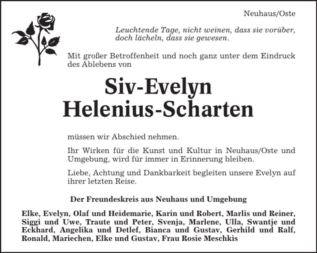 <p>Neuhaus/Oste<br />Leuchtende Tage, nicht weinen, dass sie vorüber,<br />doch lächeln, dass sie gewesen.<br />Mit großer Betroffenheit und noch ganz unter dem Eindruck<br />des Ablebens von</p><p>Siv-Evelyn<br />Helenius-Scharten<br />müssen wir Abschied nehmen.<br />Ihr Wirken für die Kunst und Kultur in Neuhaus/Oste und<br />Umgebung, wird für immer in Erinnerung bleiben.<br />Liebe, Achtung und Dankbarkeit begleiten unsere Evelyn auf<br />ihrer letzten Reise.<br />Der Freundeskreis aus Neuhaus und Umgebung<br />Elke, Evelyn, Olaf und Heidemarie, Karin und Robert, Marlis und Reiner,<br />Siggi und Uwe, Traute und Peter, Svenja, Marlene, Ulla, Swantje und<br />Eckhard, Angelika und Detlef, Bianca und Gustav, Gerhild und Ralf,<br />Ronald, Mariechen, Elke und Gustav, Frau Rosie Meschkis</p>