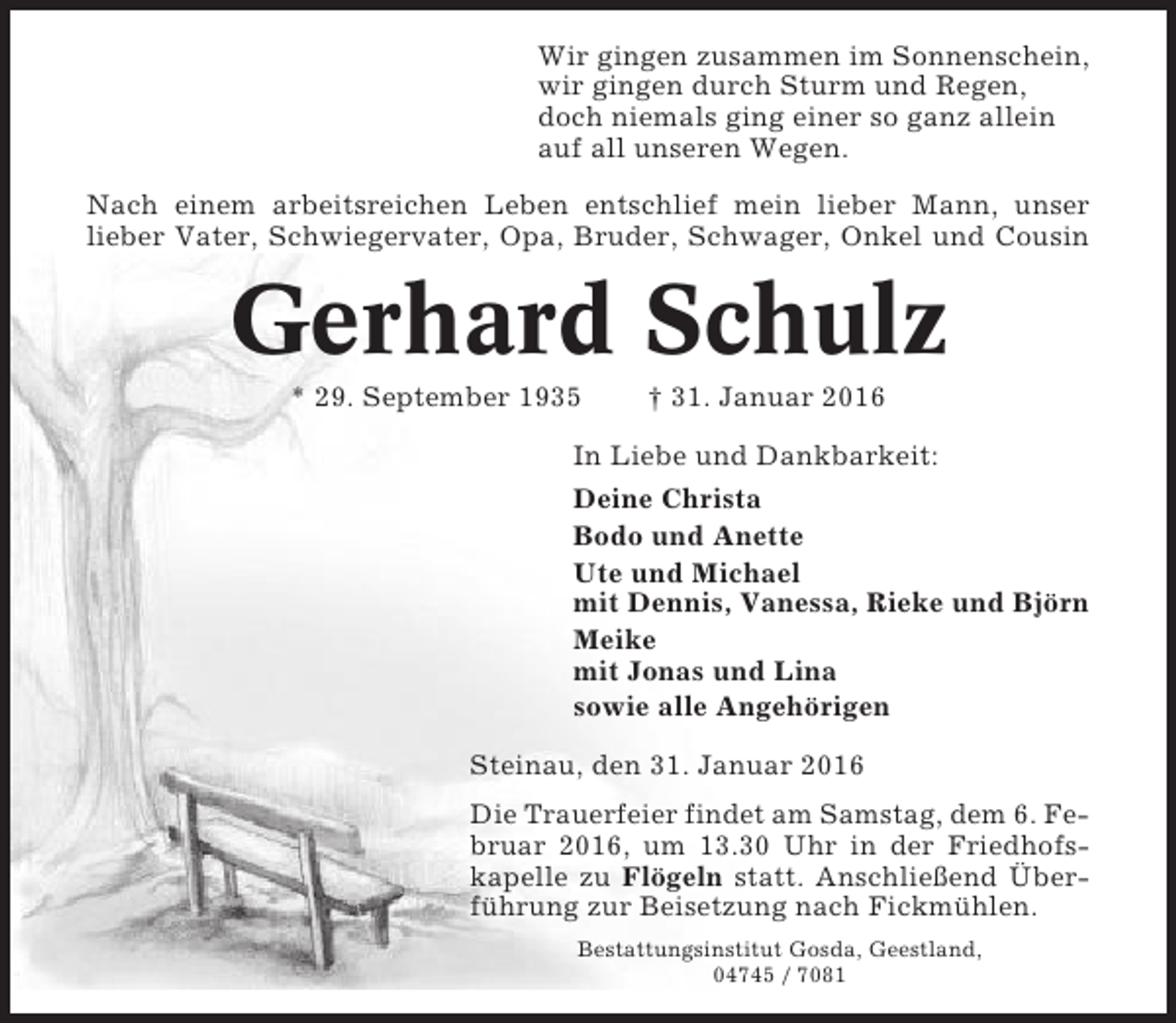 <p>Wir gingen zusammen im Sonnenschein,<br />wir gingen durch Sturm und Regen,<br />doch niemals ging einer so ganz allein<br />auf all unseren Wegen.<br />Nach einem arbeitsreichen Leben entschlief mein lieber Mann, unser<br />lieber Vater, Schwiegervater, Opa, Bruder, Schwager, Onkel und Cousin</p><p>Gerhard Schulz<br />* 29. September 1935</p><p>† 31. Januar 2016</p><p>In Liebe und Dankbarkeit:<br />Deine Christa<br />Bodo und Anette<br />Ute und Michael<br />mit Dennis, Vanessa, Rieke und Björn<br />Meike<br />mit Jonas und Lina<br />sowie alle Angehörigen<br />Steinau, den 31. Januar 2016<br />Die Trauerfeier findet am Samstag, dem 6. Februar 2016, um 13.30 Uhr in der Friedhofskapelle zu Flögeln statt. Anschließend Überführung zur Beisetzung nach Fickmühlen.<br />Bestattungsinstitut Gosda, Geestland,<br />04745 / 7081</p>