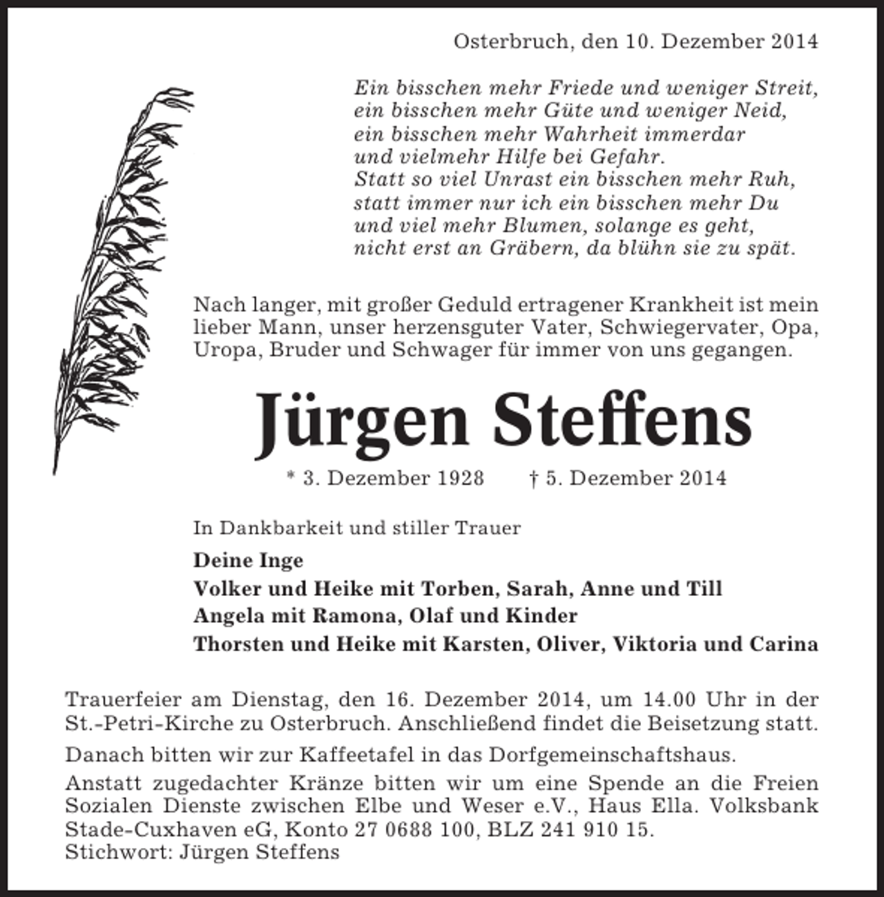<p>Osterbruch, den 10. Dezember 2014<br />Ein bisschen mehr Friede und weniger Streit,<br />ein bisschen mehr Güte und weniger Neid,<br />ein bisschen mehr Wahrheit immerdar<br />und vielmehr Hilfe bei Gefahr.<br />Statt so viel Unrast ein bisschen mehr Ruh,<br />statt immer nur ich ein bisschen mehr Du<br />und viel mehr Blumen, solange es geht,<br />nicht erst an Gräbern, da blühn sie zu spät.<br />Nach langer, mit großer Geduld ertragener Krankheit ist mein<br />lieber Mann, unser herzensguter Vater, Schwiegervater, Opa,<br />Uropa, Bruder und Schwager für immer von uns gegangen.</p><p>Jürgen Steffens<br />* 3. Dezember 1928</p><p>† 5. Dezember 2014</p><p>In Dankbarkeit und stiller Trauer</p><p>Deine Inge<br />Volker und Heike mit Torben, Sarah, Anne und Till<br />Angela mit Ramona, Olaf und Kinder<br />Thorsten und Heike mit Karsten, Oliver, Viktoria und Carina<br />Trauerfeier am Dienstag, den 16. Dezember 2014, um 14.00 Uhr in der<br />St.-Petri-Kirche zu Osterbruch. Anschließend findet die Beisetzung statt.<br />Danach bitten wir zur Kaffeetafel in das Dorfgemeinschaftshaus.<br />Anstatt zugedachter Kränze bitten wir um eine Spende an die Freien<br />Sozialen Dienste zwischen Elbe und Weser e.V., Haus Ella. Volksbank<br />Stade-Cuxhaven eG, Konto 27 0688 100, BLZ 241 910 15.<br />Stichwort: Jürgen Steffens</p>