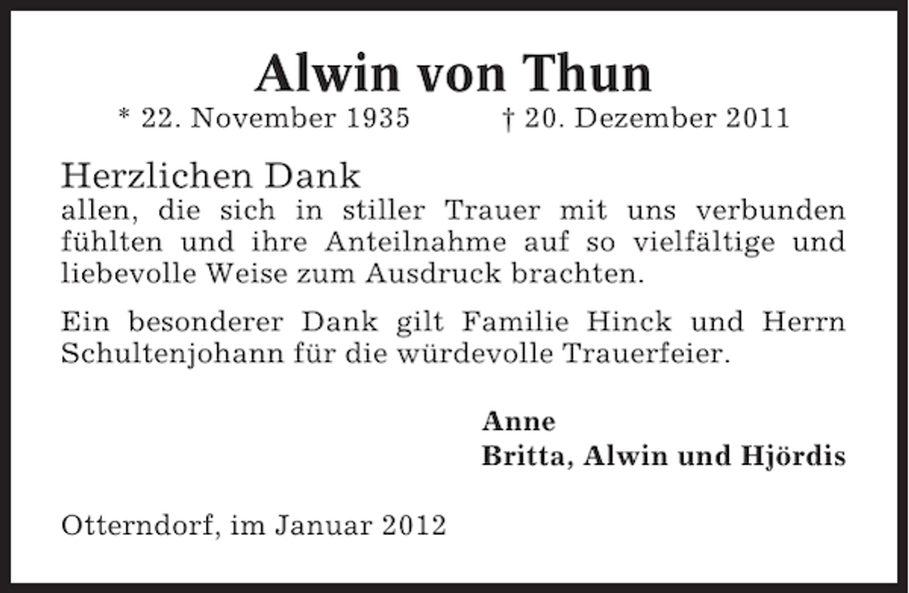 <p>Alwin von Thun<br />* 22. November 1935</p><p>† 20. Dezember 2011</p><p>Herzlichen Dank<br />allen, die sich in stiller Trauer mit uns verbunden<br />fühlten und ihre Anteilnahme auf so vielfältige und<br />liebevolle Weise zum Ausdruck brachten.<br />Ein besonderer Dank gilt Familie Hinck und Herrn<br />Schultenjohann für die würdevolle Trauerfeier.<br />Anne<br />Britta, Alwin und Hjördis<br />Otterndorf, im Januar 2012</p>