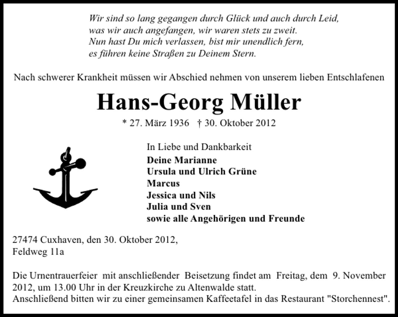 <p>Wir sind so lang gegangen durch Glück und auch durch Leid,<br />was wir auch angefangen, wir waren stets zu zweit.<br />Nun hast Du mich verlassen, bist mir unendlich fern,<br />es führen keine Straßen zu Deinem Stern.<br />Nach schwerer Krankheit müssen wir Abschied nehmen von unserem lieben Entschlafenen</p><p>Hans-Georg Müller<br />* 27. März 1936 † 30. Oktober 2012</p><p>In Liebe und Dankbarkeit<br />Deine Marianne<br />Ursula und Ulrich Grüne<br />Marcus<br />Jessica und Nils<br />Julia und Sven<br />sowie alle Angehörigen und Freunde<br />27474 Cuxhaven, den 30. Oktober 2012,<br />Feldweg 11a<br />Die Urnentrauerfeier mit anschließender Beisetzung findet am Freitag, dem 9. November<br />2012, um 13.00 Uhr in der Kreuzkirche zu Altenwalde statt.<br />Anschließend bitten wir zu einer gemeinsamen Kaffeetafel in das Restaurant "Storchennest".</p>