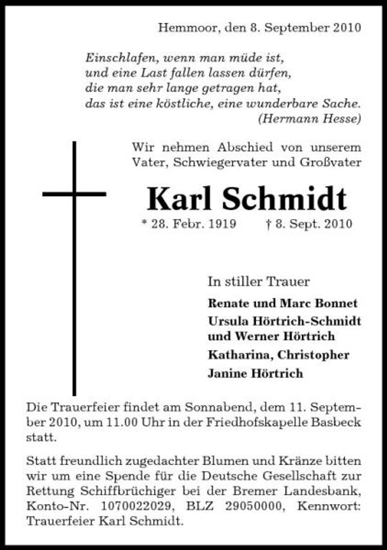<p>Hemmoor, den 8. September 2010 Einschlafen, wenn man müde ist, und eine Last fallen lassen dürfen, die man sehr lange getragen hat, das ist eine köstliche, eine wunderbare Sache. (Hermann Hesse) Wir nehmen Abschied von unserem Vater, Schwiegervater und Großvater</p><p>Karl Schmidt<br />* 28. Febr. 1919 † 8. Sept. 2010</p><p>In stiller Trauer<br />Renate und Marc Bonnet Ursula Hörtrich-Schmidt und Werner Hörtrich Katharina, Christopher Janine Hörtrich Die Trauerfeier findet am Sonnabend, dem 11. September 2010, um 11.00 Uhr in der Friedhofskapelle Basbeck statt. Statt freundlich zugedachter Blumen und Kränze bitten wir um eine Spende für die Deutsche Gesellschaft zur Rettung Schiffbrüchiger bei der Bremer Landesbank, Konto-Nr. 1070022029, BLZ 29050000, Kennwort: Trauerfeier Karl Schmidt.</p>