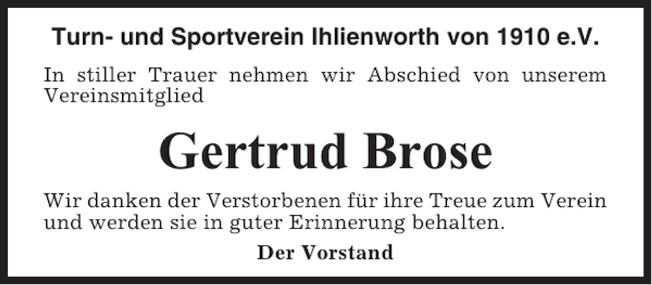 <p>Turn- und Sportverein Ihlienworth von 1910 e.V.<br />In stiller Trauer nehmen wir Abschied von unserem<br />Vereinsmitglied</p><p>Gertrud Brose<br />Wir danken der Verstorbenen für ihre Treue zum Verein<br />und werden sie in guter Erinnerung behalten.<br />Der Vorstand</p>