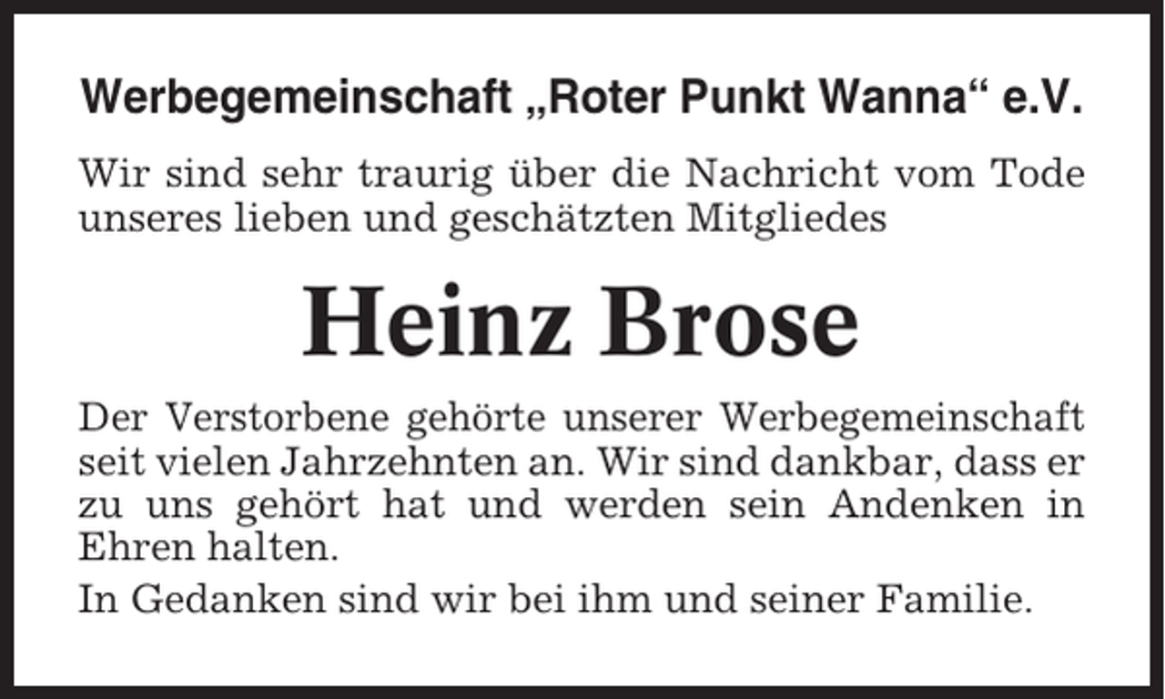 <p>Werbegemeinschaft „Roter Punkt Wanna“ e.V.<br />Wir sind sehr traurig über die Nachricht vom Tode<br />unseres lieben und geschätzten Mitgliedes</p><p>Heinz Brose<br />Der Verstorbene gehörte unserer Werbegemeinschaft<br />seit vielen Jahrzehnten an. Wir sind dankbar, dass er<br />zu uns gehört hat und werden sein Andenken in<br />Ehren halten.<br />In Gedanken sind wir bei ihm und seiner Familie.</p>