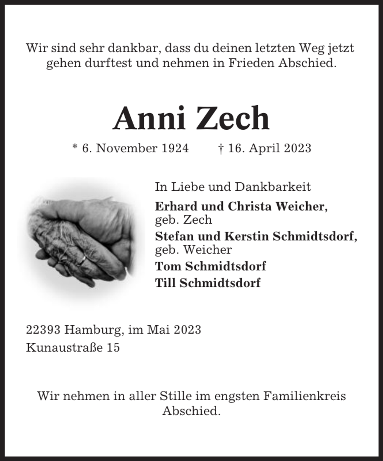<p>Wir sind sehr dankbar, dass du deinen letzten Weg jetzt<br />gehen durftest und nehmen in Frieden Abschied.</p><p>Anni Zech<br />* 6. November 1924</p><p>† 16. April 2023</p><p>In Liebe und Dankbarkeit<br />Erhard und Christa Weicher,<br />geb. Zech<br />Stefan und Kerstin Schmidtsdorf,<br />geb. Weicher<br />Tom Schmidtsdorf<br />Till Schmidtsdorf</p><p>22393 Hamburg, im Mai 2023<br />Kunaustraße 15</p><p>Wir nehmen in aller Stille im engsten Familienkreis<br />Abschied.</p>