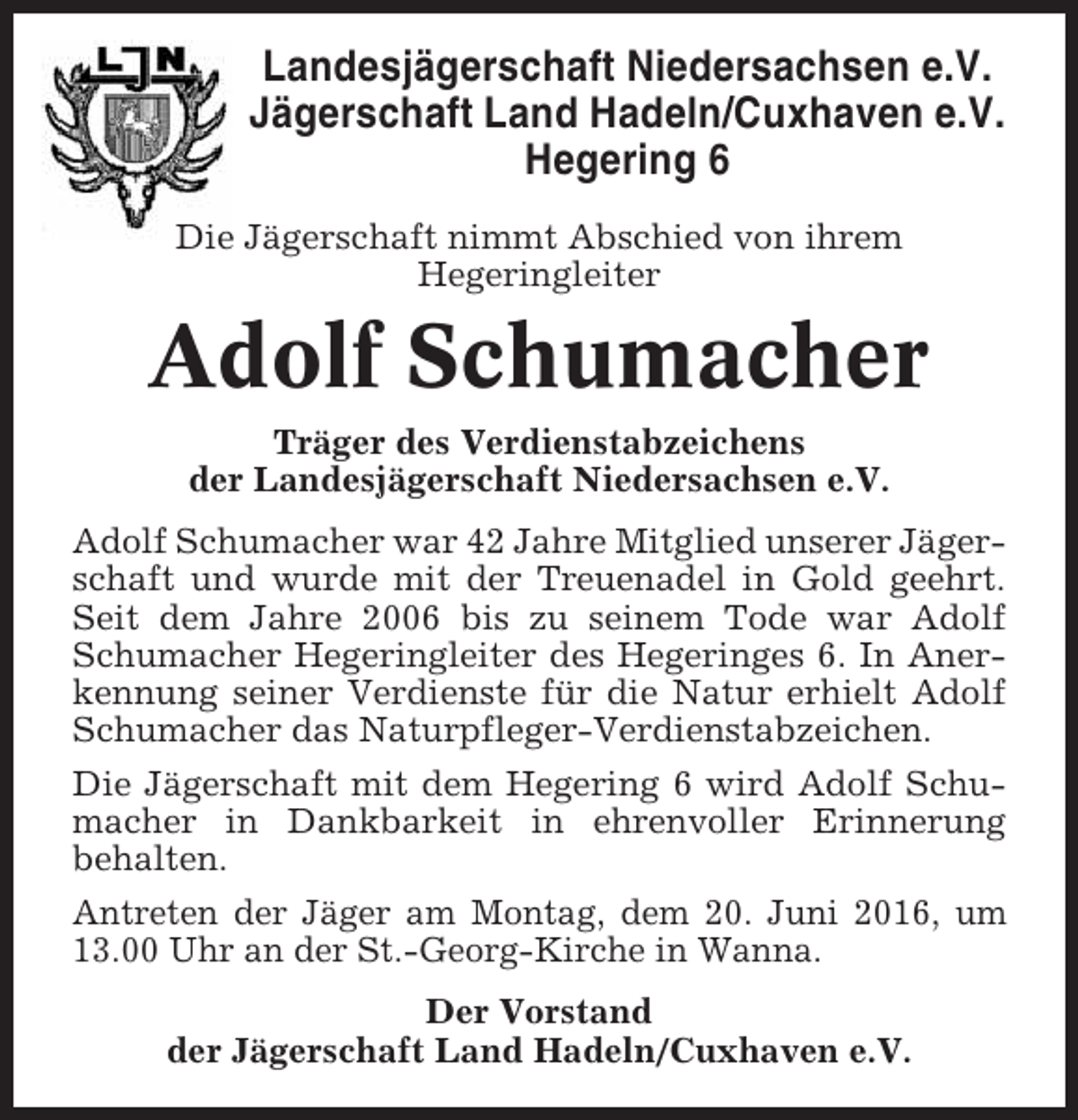 <p>Landesjägerschaft Niedersachsen e.V.<br />Jägerschaft Land Hadeln/Cuxhaven e.V.<br />Hegering 6<br />Die Jägerschaft nimmt Abschied von ihrem<br />Hegeringleiter</p><p>Adolf Schumacher<br />Träger des Verdienstabzeichens<br />der Landesjägerschaft Niedersachsen e.V.<br />Adolf Schumacher war 42 Jahre Mitglied unserer Jägerschaft und wurde mit der Treuenadel in Gold geehrt.<br />Seit dem Jahre 2006 bis zu seinem Tode war Adolf<br />Schumacher Hegeringleiter des Hegeringes 6. In Anerkennung seiner Verdienste für die Natur erhielt Adolf<br />Schumacher das Naturpfleger-Verdienstabzeichen.<br />Die Jägerschaft mit dem Hegering 6 wird Adolf Schumacher in Dankbarkeit in ehrenvoller Erinnerung<br />behalten.<br />Antreten der Jäger am Montag, dem 20. Juni 2016, um<br />13.00 Uhr an der St.-Georg-Kirche in Wanna.<br />Der Vorstand<br />der Jägerschaft Land Hadeln/Cuxhaven e.V.</p>