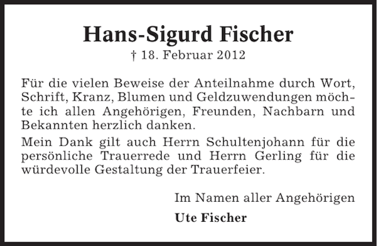 <p>Hans-Sigurd Fischer<br />† 18. Februar 2012<br />Für die vielen Beweise der Anteilnahme durch Wort,<br />Schrift, Kranz, Blumen und Geldzuwendungen möchte ich allen Angehörigen, Freunden, Nachbarn und<br />Bekannten herzlich danken.<br />Mein Dank gilt auch Herrn Schultenjohann für die<br />persönliche Trauerrede und Herrn Gerling für die<br />würdevolle Gestaltung der Trauerfeier.<br />Im Namen aller Angehörigen<br />Ute Fischer</p>