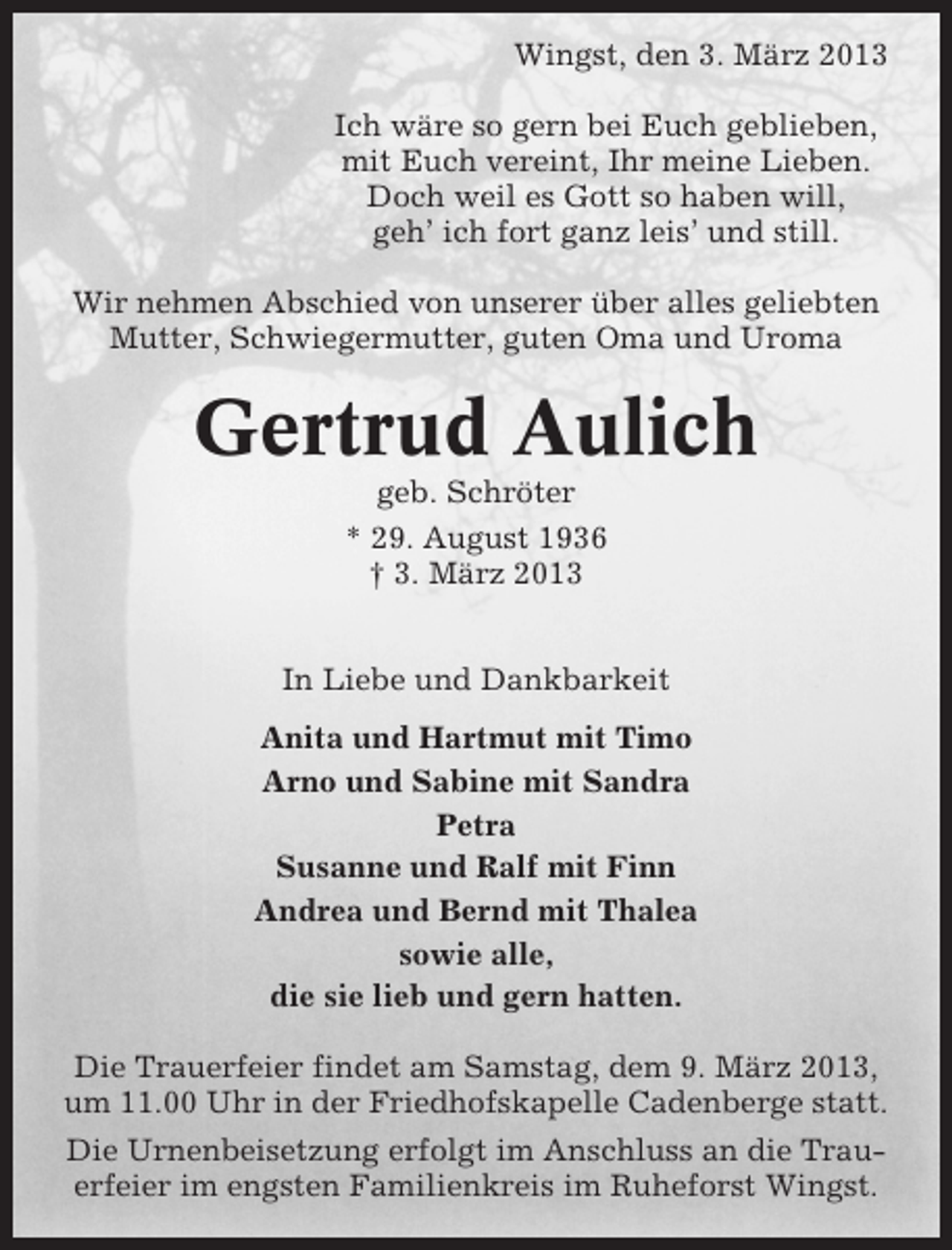 <p>Wingst, den 3. März 2013<br />Ich wäre so gern bei Euch geblieben,<br />mit Euch vereint, Ihr meine Lieben.<br />Doch weil es Gott so haben will,<br />geh’ ich fort ganz leis’ und still.<br />Wir nehmen Abschied von unserer über alles geliebten<br />Mutter, Schwiegermutter, guten Oma und Uroma</p><p>Gertrud Aulich<br />geb. Schröter<br />* 29. August 1936<br />† 3. März 2013<br />In Liebe und Dankbarkeit<br />Anita und Hartmut mit Timo<br />Arno und Sabine mit Sandra<br />Petra<br />Susanne und Ralf mit Finn<br />Andrea und Bernd mit Thalea<br />sowie alle,<br />die sie lieb und gern hatten.<br />Die Trauerfeier findet am Samstag, dem 9. März 2013,<br />um 11.00 Uhr in der Friedhofskapelle Cadenberge statt.<br />Die Urnenbeisetzung erfolgt im Anschluss an die Trauerfeier im engsten Familienkreis im Ruheforst Wingst.</p>