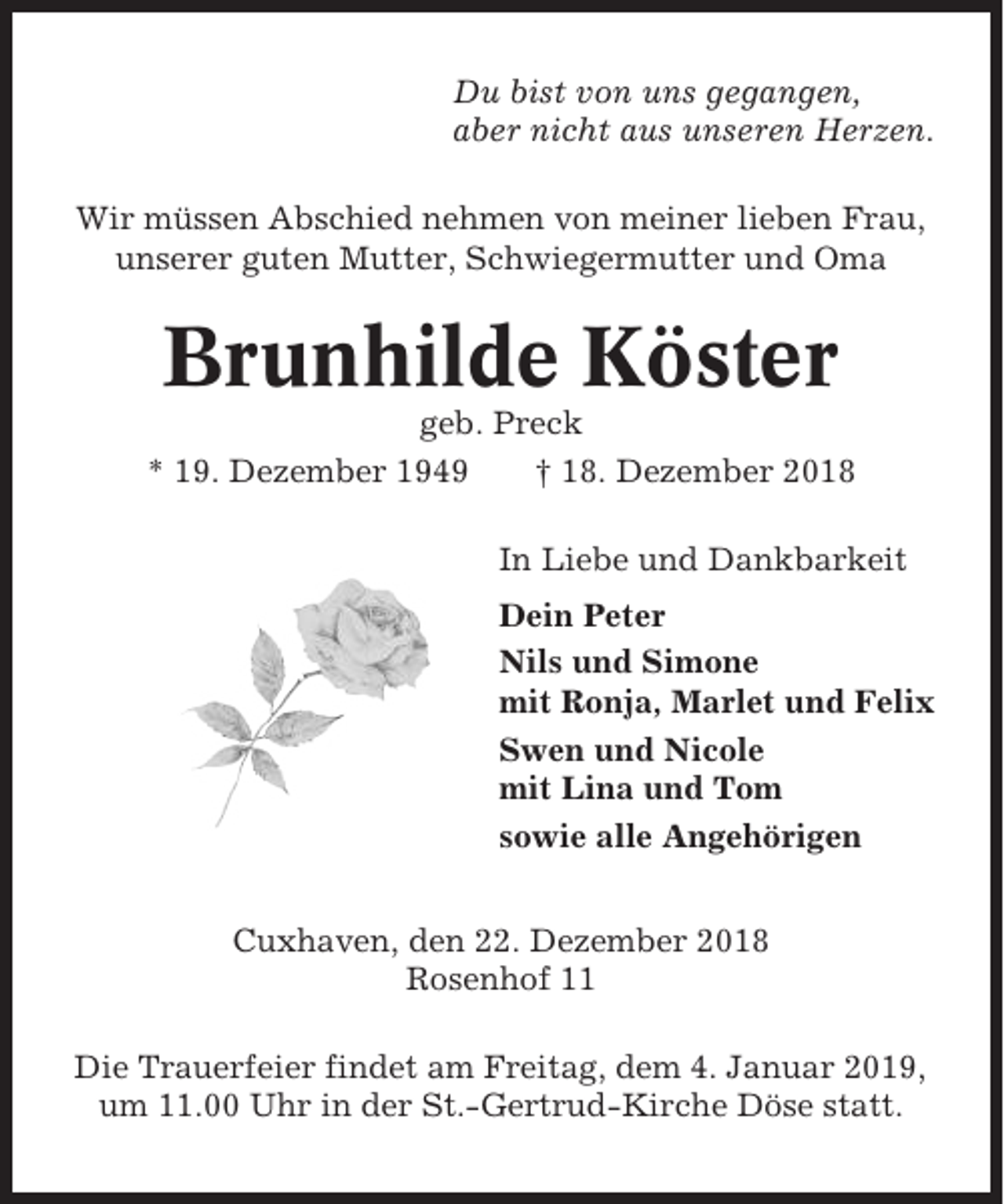<p>Du bist von uns gegangen,<br />aber nicht aus unseren Herzen.<br />Wir müssen Abschied nehmen von meiner lieben Frau,<br />unserer guten Mutter, Schwiegermutter und Oma</p><p>Brunhilde Köster<br />geb. Preck<br />* 19. Dezember 1949<br />† 18. Dezember 2018<br />In Liebe und Dankbarkeit<br />Dein Peter<br />Nils und Simone<br />mit Ronja, Marlet und Felix<br />Swen und Nicole<br />mit Lina und Tom<br />sowie alle Angehörigen<br />Cuxhaven, den 22. Dezember 2018<br />Rosenhof 11<br />Die Trauerfeier findet am Freitag, dem 4. Januar 2019,<br />um 11.00 Uhr in der St.-Gertrud-Kirche Döse statt.</p>