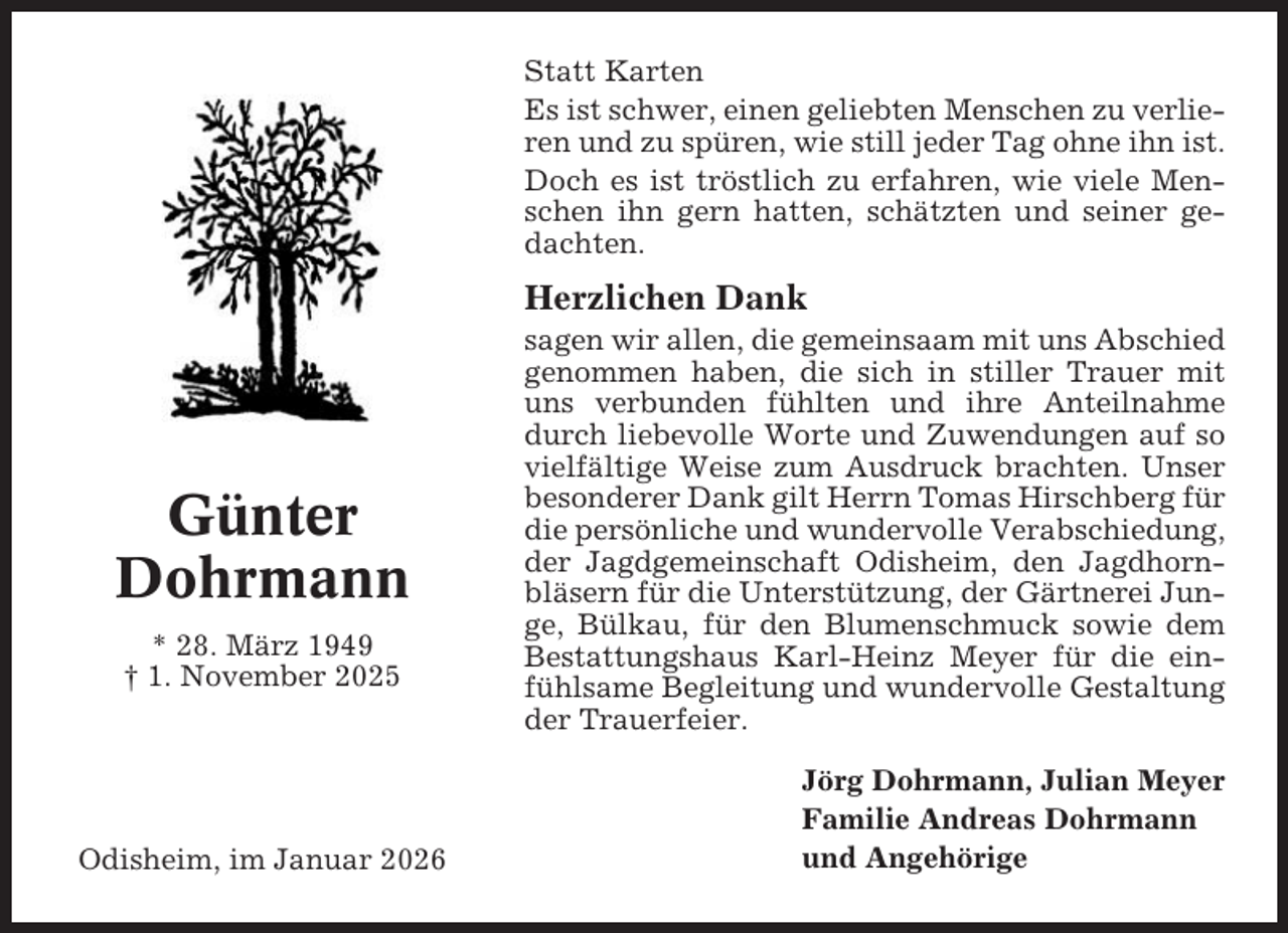 <p>Statt Karten<br />Es ist schwer, einen geliebten Menschen zu verlieren und zu spüren, wie still jeder Tag ohne ihn ist.<br />Doch es ist tröstlich zu erfahren, wie viele Menschen ihn gern hatten, schätzten und seiner gedachten.</p><p>Herzlichen Dank</p><p>Günter<br />Dohrmann<br />* 28. März 1949<br />† 1. November 2025</p><p>Odisheim, im Januar 2026</p><p>sagen wir allen, die gemeinsaam mit uns Abschied<br />genommen haben, die sich in stiller Trauer mit<br />uns verbunden fühlten und ihre Anteilnahme<br />durch liebevolle Worte und Zuwendungen auf so<br />vielfältige Weise zum Ausdruck brachten. Unser<br />besonderer Dank gilt Herrn Tomas Hirschberg für<br />die persönliche und wundervolle Verabschiedung,<br />der Jagdgemeinschaft Odisheim, den Jagdhornbläsern für die Unterstützung, der Gärtnerei Junge, Bülkau, für den Blumenschmuck sowie dem<br />Bestattungshaus Karl-Heinz Meyer für die einfühlsame Begleitung und wundervolle Gestaltung<br />der Trauerfeier.<br />Jörg Dohrmann, Julian Meyer<br />Familie Andreas Dohrmann<br />und Angehörige</p>