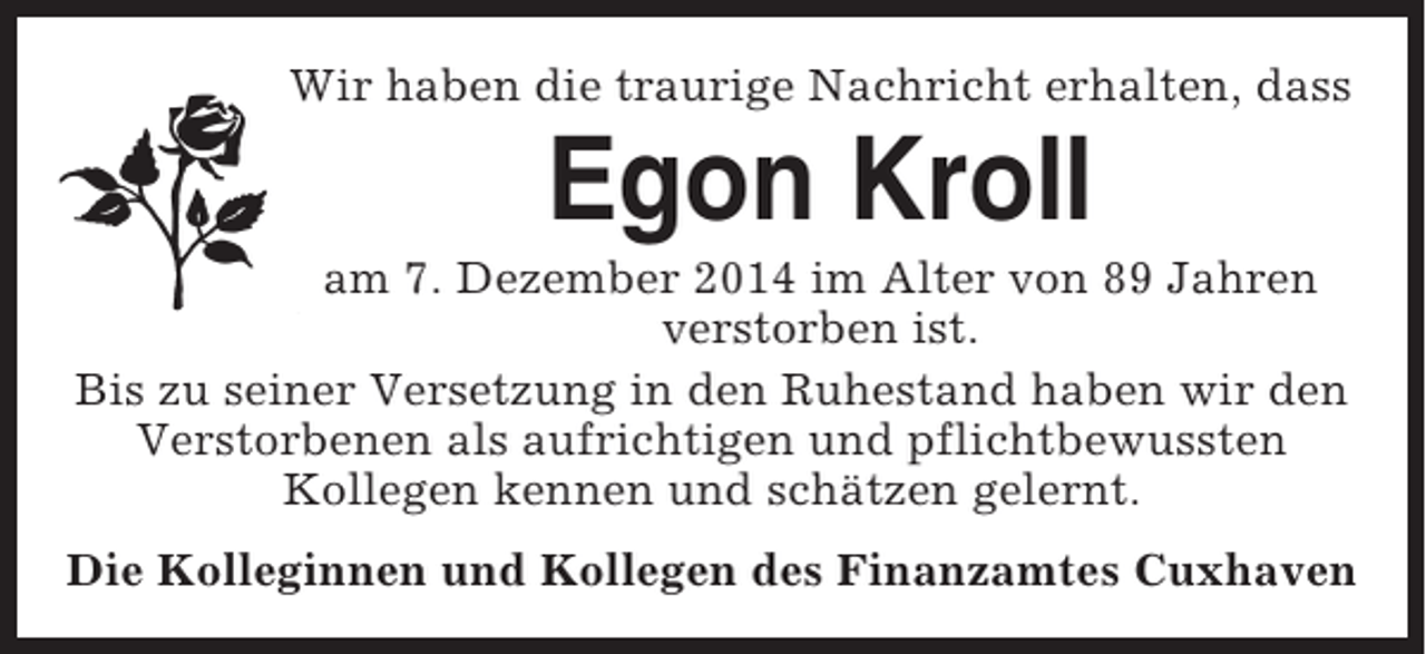 <p>Wir haben die traurige Nachricht erhalten, dass</p><p>Egon Kroll<br />am 7. Dezember 2014 im Alter von 89 Jahren<br />verstorben ist.<br />Bis zu seiner Versetzung in den Ruhestand haben wir den<br />Verstorbenen als aufrichtigen und pflichtbewussten<br />Kollegen kennen und schätzen gelernt.<br />Die Kolleginnen und Kollegen des Finanzamtes Cuxhaven</p>