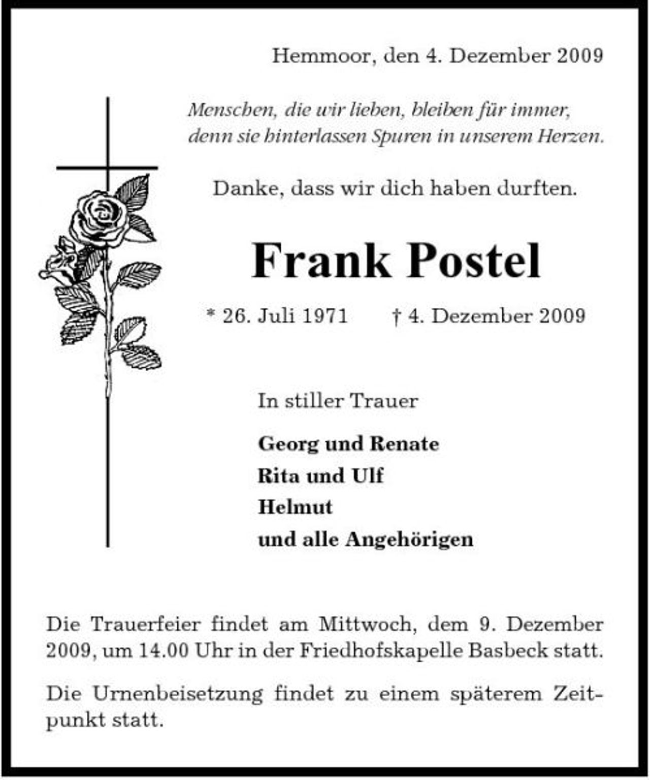 <p>Hemmoor, den 4. Dezember 2009 Menschen, die wir lieben, bleiben für immer, denn sie hinterlassen Spuren in unserem Herzen. Danke, dass wir dich haben durften.</p><p>Frank Postel<br />* 26. Juli 1971 † 4. Dezember 2009 In stiller Trauer Georg und Renate Rita und Ulf Helmut und alle Angehörigen</p><p>Die Trauerfeier findet am Mittwoch, dem 9. Dezember 2009, um 14.00 Uhr in der Friedhofskapelle Basbeck statt. Die Urnenbeisetzung findet zu einem späterem Zeitpunkt statt.</p>
