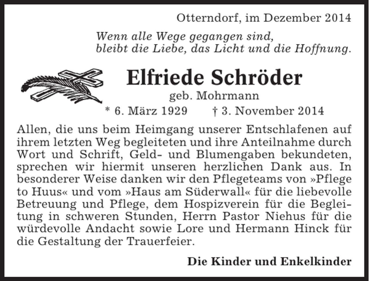 <p>Otterndorf, im Dezember 2014<br />Wenn alle Wege gegangen sind,<br />bleibt die Liebe, das Licht und die Hoffnung.</p><p>Elfriede Schröder<br />geb. Mohrmann<br />* 6. März 1929<br />† 3. November 2014<br />Allen, die uns beim Heimgang unserer Entschlafenen auf<br />ihrem letzten Weg begleiteten und ihre Anteilnahme durch<br />Wort und Schrift, Geld- und Blumengaben bekundeten,<br />sprechen wir hiermit unseren herzlichen Dank aus. In<br />besonderer Weise danken wir den Pflegeteams von »Pflege<br />to Huus« und vom »Haus am Süderwall« für die liebevolle<br />Betreuung und Pflege, dem Hospizverein für die Begleitung in schweren Stunden, Herrn Pastor Niehus für die<br />würdevolle Andacht sowie Lore und Hermann Hinck für<br />die Gestaltung der Trauerfeier.<br />Die Kinder und Enkelkinder</p>