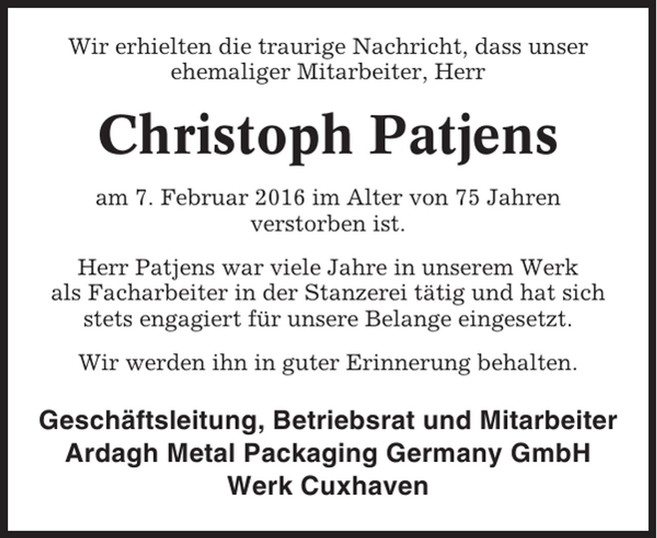 <p>Wir erhielten die traurige Nachricht, dass unser<br />ehemaliger Mitarbeiter, Herr</p><p>Christoph Patjens<br />am 7. Februar 2016 im Alter von 75 Jahren<br />verstorben ist.<br />Herr Patjens war viele Jahre in unserem Werk<br />als Facharbeiter in der Stanzerei tätig und hat sich<br />stets engagiert für unsere Belange eingesetzt.<br />Wir werden ihn in guter Erinnerung behalten.</p><p>Geschäftsleitung, Betriebsrat und Mitarbeiter<br />Ardagh Metal Packaging Germany GmbH<br />Werk Cuxhaven</p>