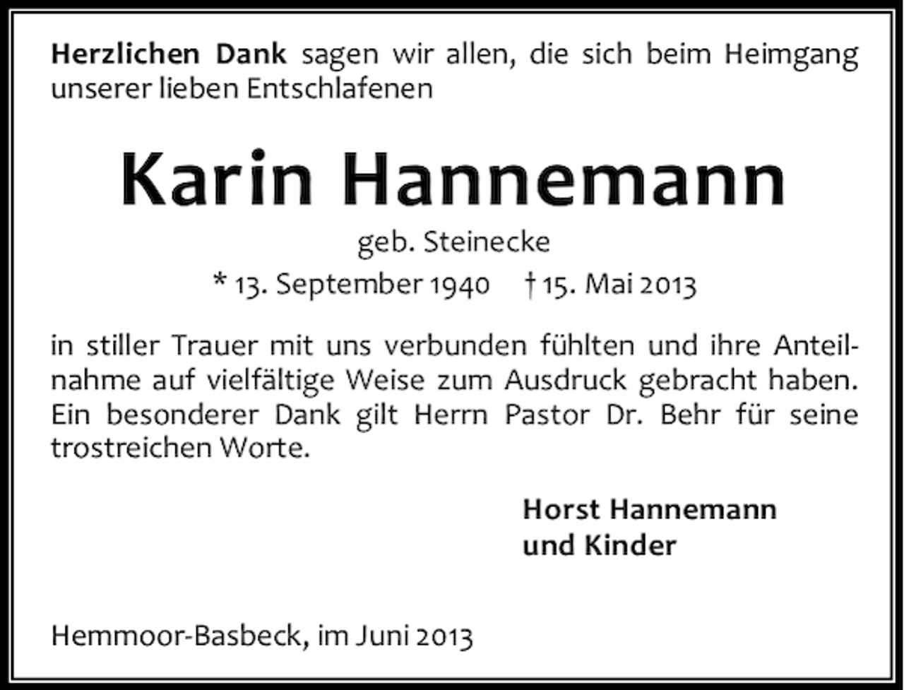 <p>Herzlichen Dank sagen wir allen, die sich beim Heimgang<br />unserer lieben Entschlafenen</p><p>Karin Hannemann<br />geb. Steinecke<br />* 13. September 1940 † 15. Mai 2013</p><p>in stiller Trauer mit uns verbunden fühlten und ihre Anteilnahme auf vielfältige Weise zum Ausdruck gebracht haben.<br />Ein besonderer Dank gilt Herrn Pastor Dr. Behr für seine<br />trostreichen Worte.<br />Horst Hannemann<br />und Kinder<br />Hemmoor-Basbeck, im Juni 2013</p>