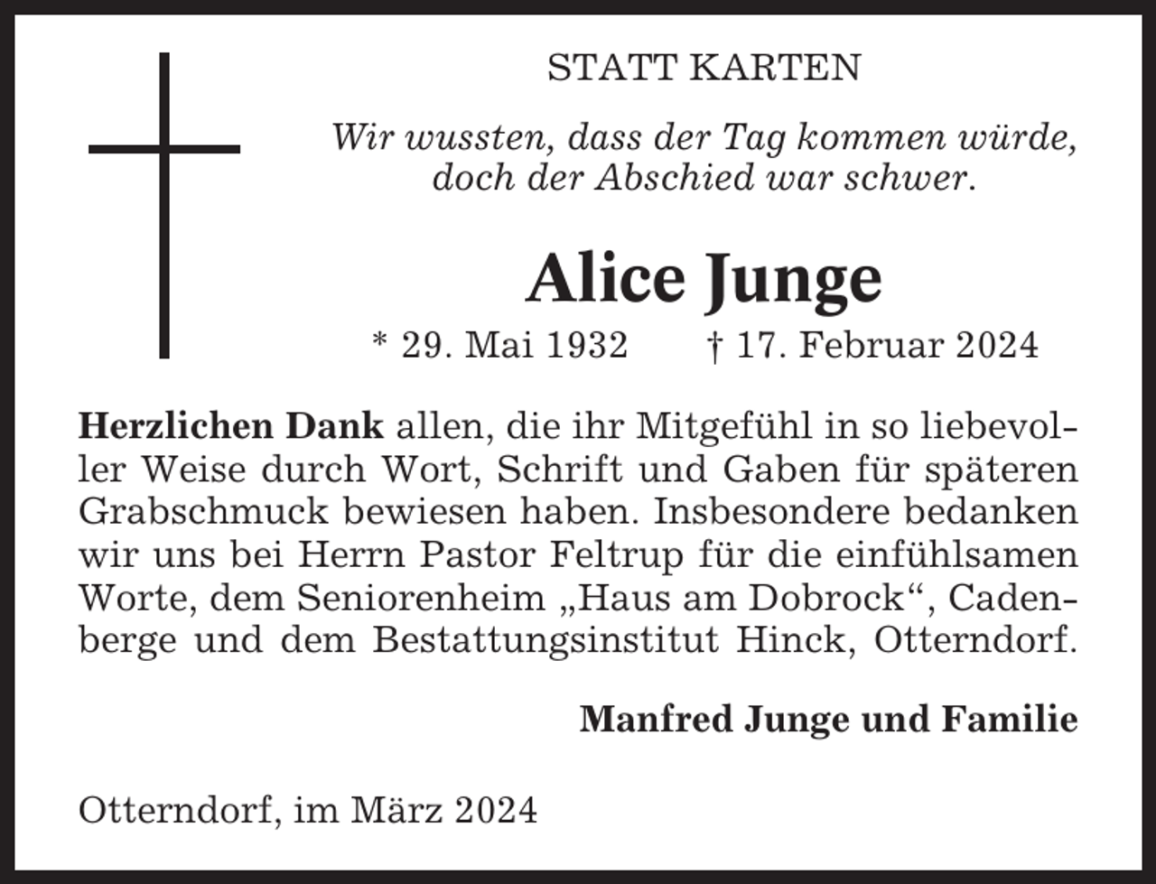 <p>STATT KARTEN<br />Wir wussten, dass der Tag kommen würde,<br />doch der Abschied war schwer.</p><p>Alice Junge<br />* 29. Mai 1932</p><p>† 17. Februar 2024</p><p>Herzlichen Dank allen, die ihr Mitgefühl in so liebevoller Weise durch Wort, Schrift und Gaben für späteren<br />Grabschmuck bewiesen haben. Insbesondere bedanken<br />wir uns bei Herrn Pastor Feltrup für die einfühlsamen<br />Worte, dem Seniorenheim „Haus am Dobrock“, Cadenberge und dem Bestattungsinstitut Hinck, Otterndorf.<br />Manfred Junge und Familie<br />Otterndorf, im März 2024</p>