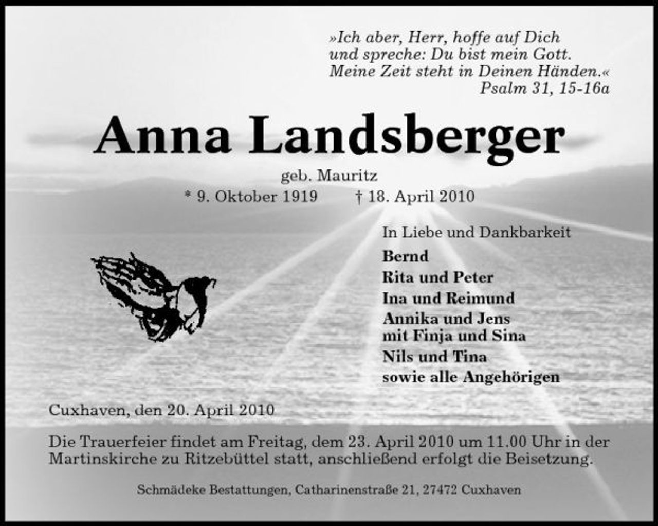 <p>»Ich aber, Herr, hoffe auf Dich und spreche: Du bist mein Gott. Meine Zeit steht in Deinen Händen.« Psalm 31, 15-16a</p><p>Anna Landsberger<br />geb. Mauritz * 9. Oktober 1919 † 18. April 2010<br />In Liebe und Dankbarkeit</p><p>Bernd Rita und Peter Ina und Reimund Annika und Jens mit Finja und Sina Nils und Tina sowie alle Angehörigen Cuxhaven, den 20. April 2010 Die Trauerfeier findet am Freitag, dem 23. April 2010 um 11.00 Uhr in der Martinskirche zu Ritzebüttel statt, anschließend erfolgt die Beisetzung.<br />Schmädeke Bestattungen, Catharinenstraße 21, 27472 Cuxhaven</p>