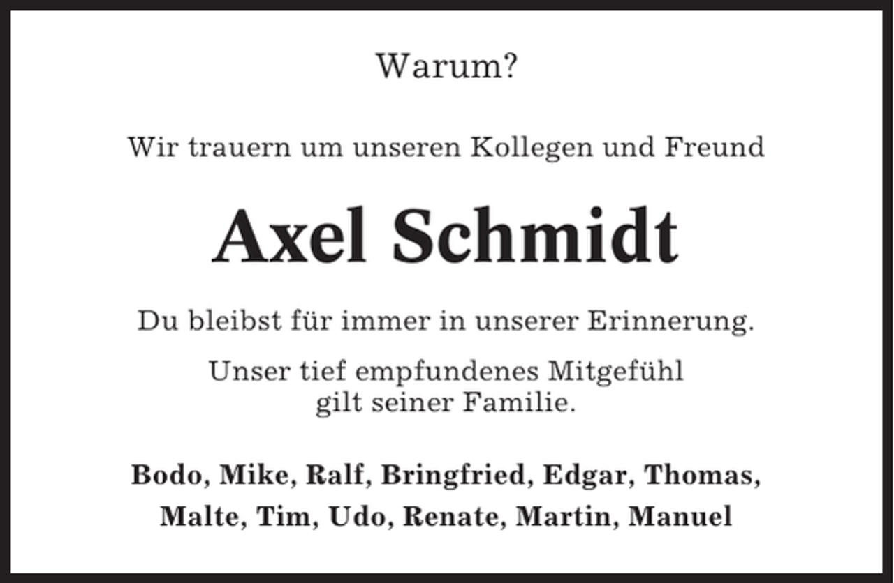 <p>Warum?<br />Wir trauern um unseren Kollegen und Freund</p><p>Axel Schmidt<br />Du bleibst für immer in unserer Erinnerung.<br />Unser tief empfundenes Mitgefühl<br />gilt seiner Familie.<br />Bodo, Mike, Ralf, Bringfried, Edgar, Thomas,<br />Malte, Tim, Udo, Renate, Martin, Manuel</p>