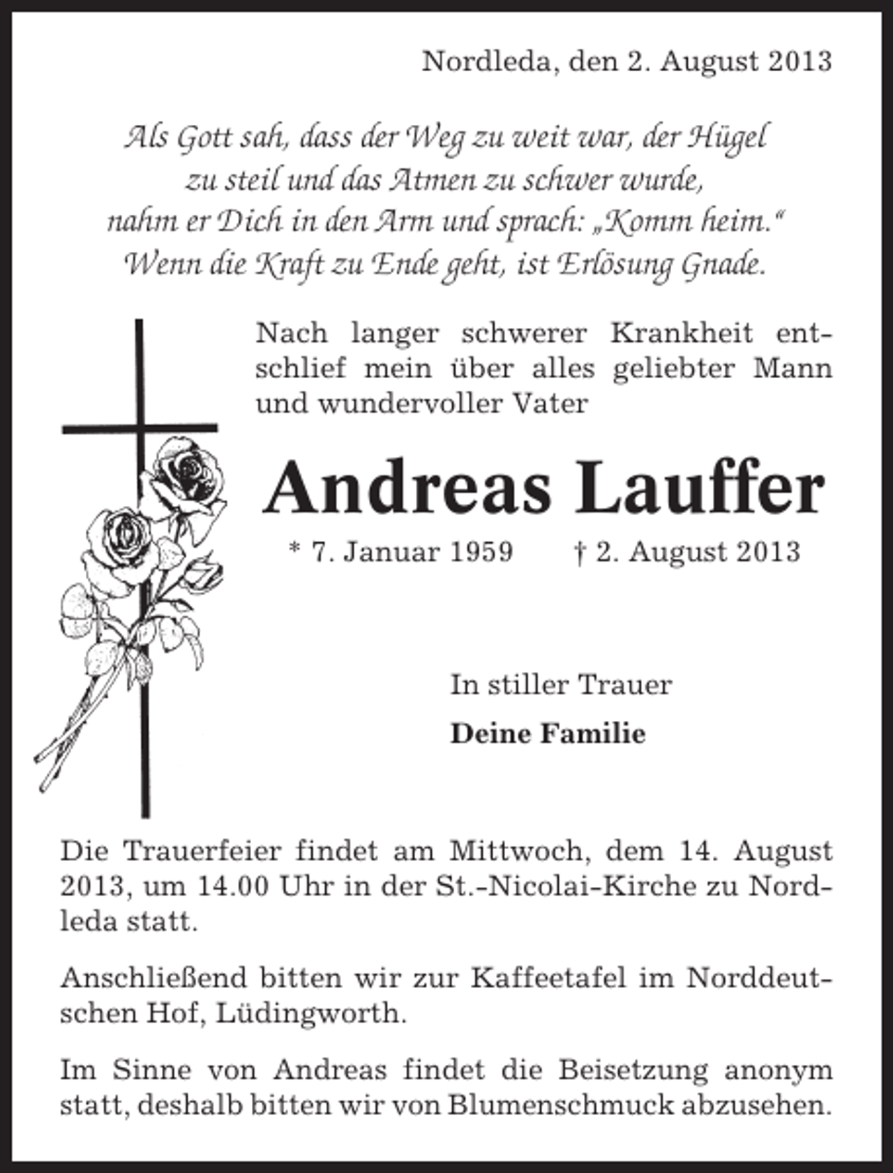 <p>Nordleda, den 2. August 2013</p><p>Als Gott sah, dass der Weg zu weit war, der Hügel<br />zu steil und das Atmen zu schwer wurde,<br />nahm er Dich in den Arm und sprach: „Komm heim.“<br />Wenn die Kraft zu Ende geht, ist Erlösung Gnade.<br />Nach langer schwerer Krankheit entschlief mein über alles geliebter Mann<br />und wundervoller Vater</p><p>Andreas Lauffer<br />* 7. Januar 1959</p><p>† 2. August 2013</p><p>In stiller Trauer<br />Deine Familie</p><p>Die Trauerfeier findet am Mittwoch, dem 14. August<br />2013, um 14.00 Uhr in der St.-Nicolai-Kirche zu Nordleda statt.<br />Anschließend bitten wir zur Kaffeetafel im Norddeutschen Hof, Lüdingworth.<br />Im Sinne von Andreas findet die Beisetzung anonym<br />statt, deshalb bitten wir von Blumenschmuck abzusehen.</p>