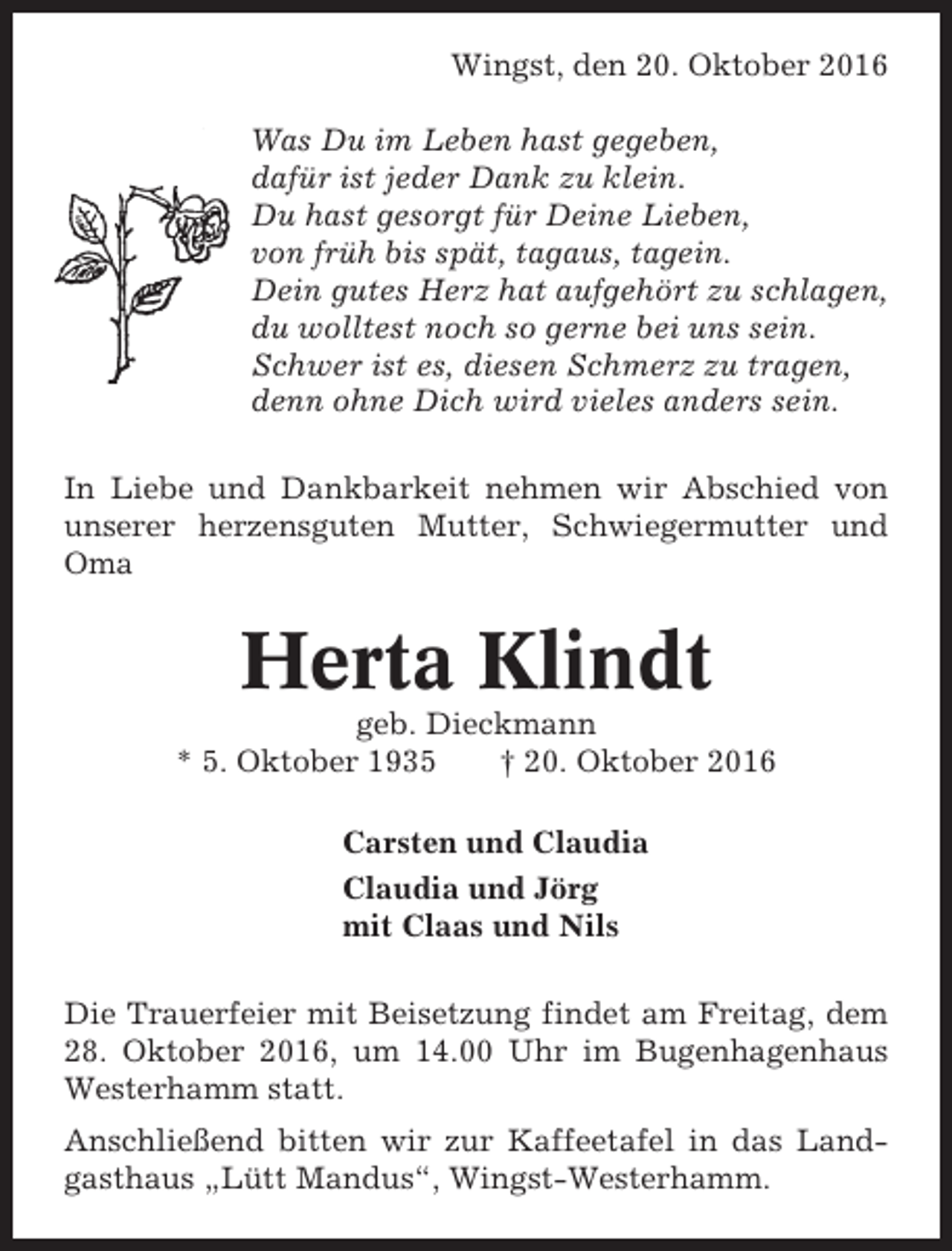 <p>Wingst, den 20. Oktober 2016<br />Was Du im Leben hast gegeben,<br />dafür ist jeder Dank zu klein.<br />Du hast gesorgt für Deine Lieben,<br />von früh bis spät, tagaus, tagein.<br />Dein gutes Herz hat aufgehört zu schlagen,<br />du wolltest noch so gerne bei uns sein.<br />Schwer ist es, diesen Schmerz zu tragen,<br />denn ohne Dich wird vieles anders sein.<br />In Liebe und Dankbarkeit nehmen wir Abschied von<br />unserer herzensguten Mutter, Schwiegermutter und<br />Oma</p><p>Herta Klindt<br />geb. Dieckmann<br />* 5. Oktober 1935<br />† 20. Oktober 2016<br />Carsten und Claudia<br />Claudia und Jörg<br />mit Claas und Nils<br />Die Trauerfeier mit Beisetzung findet am Freitag, dem<br />28. Oktober 2016, um 14.00 Uhr im Bugenhagenhaus<br />Westerhamm statt.<br />Anschließend bitten wir zur Kaffeetafel in das Landgasthaus „Lütt Mandus“, Wingst-Westerhamm.</p>