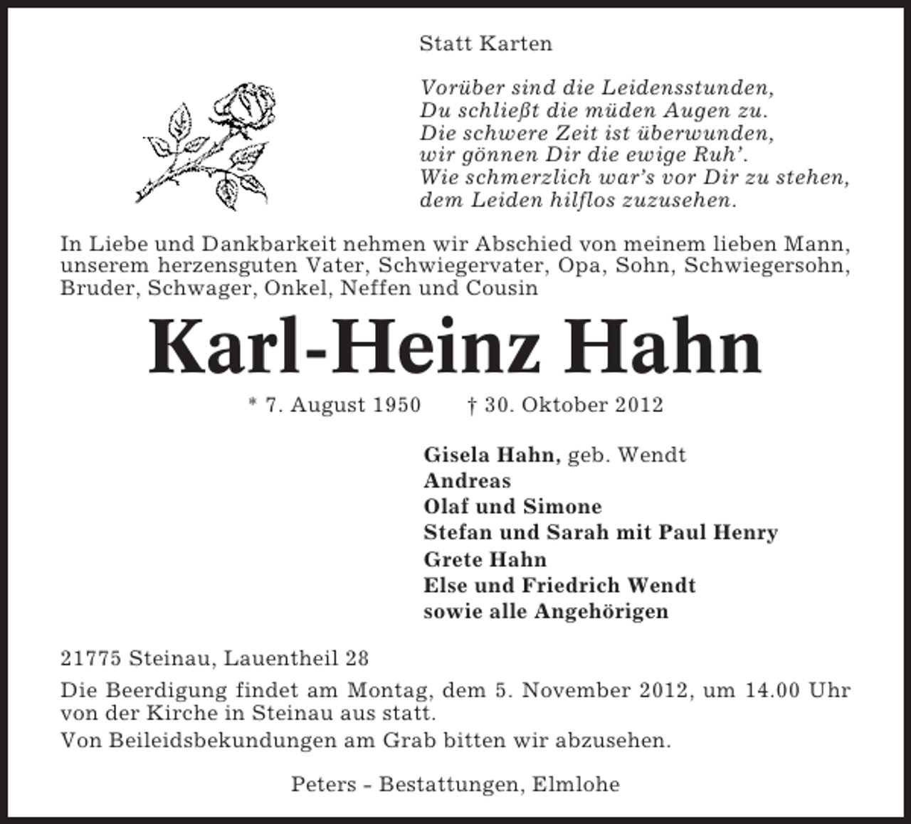 <p>Statt Karten<br />Vorüber sind die Leidensstunden,<br />Du schließt die müden Augen zu.<br />Die schwere Zeit ist überwunden,<br />wir gönnen Dir die ewige Ruh’.<br />Wie schmerzlich war’s vor Dir zu stehen,<br />dem Leiden hilflos zuzusehen.<br />In Liebe und Dankbarkeit nehmen wir Abschied von meinem lieben Mann,<br />unserem herzensguten Vater, Schwiegervater, Opa, Sohn, Schwiegersohn,<br />Bruder, Schwager, Onkel, Neffen und Cousin</p><p>Karl-Heinz Hahn<br />* 7. August 1950</p><p>† 30. Oktober 2012<br />Gisela Hahn, geb. Wendt<br />Andreas<br />Olaf und Simone<br />Stefan und Sarah mit Paul Henry<br />Grete Hahn<br />Else und Friedrich Wendt<br />sowie alle Angehörigen</p><p>21775 Steinau, Lauentheil 28<br />Die Beerdigung findet am Montag, dem 5. November 2012, um 14.00 Uhr<br />von der Kirche in Steinau aus statt.<br />Von Beileidsbekundungen am Grab bitten wir abzusehen.<br />Peters - Bestattungen, Elmlohe</p>