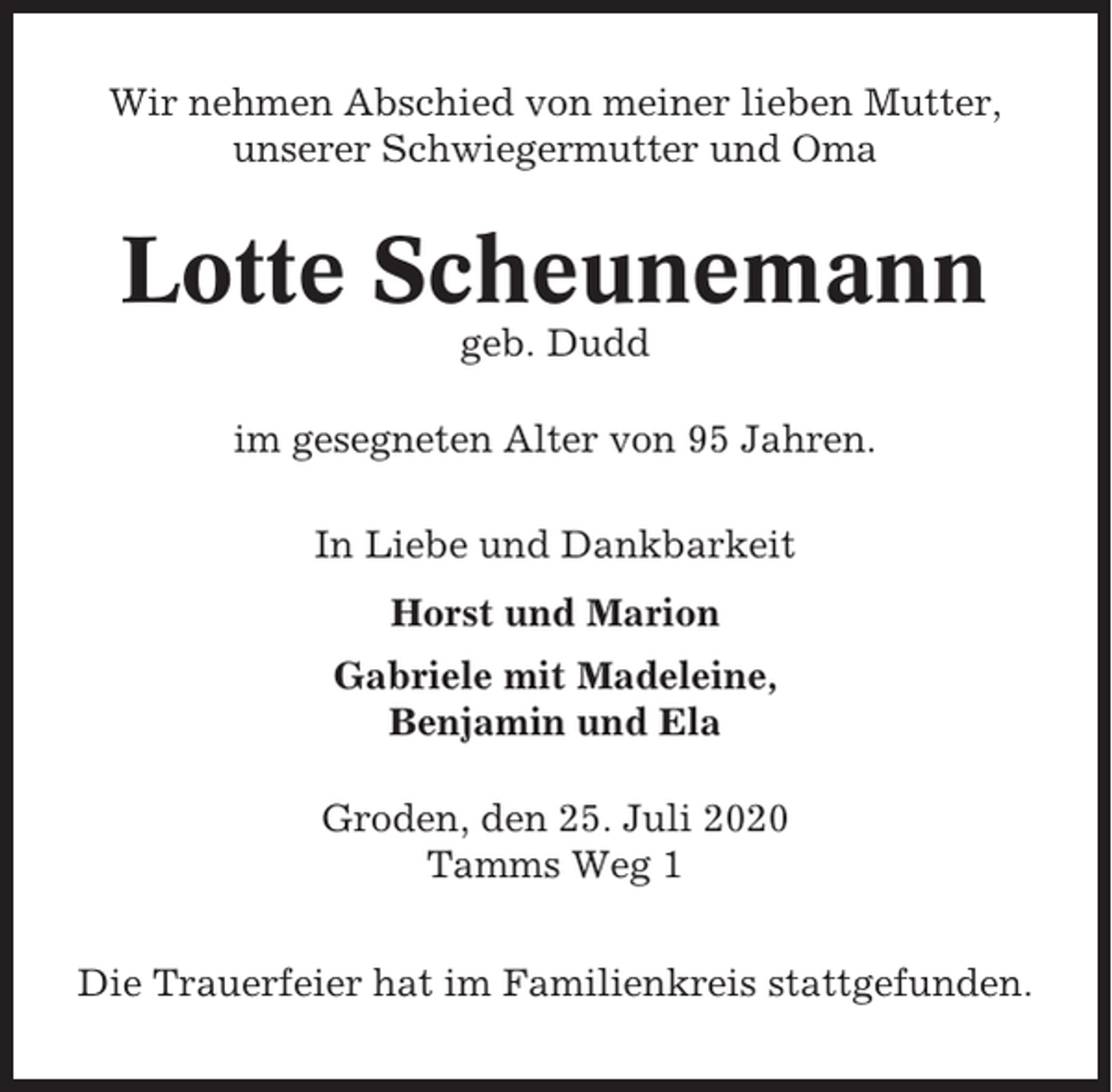 <p>Wir nehmen Abschied von meiner lieben Mutter,<br />unserer Schwiegermutter und Oma</p><p>Lotte Scheunemann<br />geb. Dudd<br />im gesegneten Alter von 95 Jahren.<br />In Liebe und Dankbarkeit<br />Horst und Marion<br />Gabriele mit Madeleine,<br />Benjamin und Ela<br />Groden, den 25. Juli 2020<br />Tamms Weg 1<br />Die Trauerfeier hat im Familienkreis stattgefunden.</p>