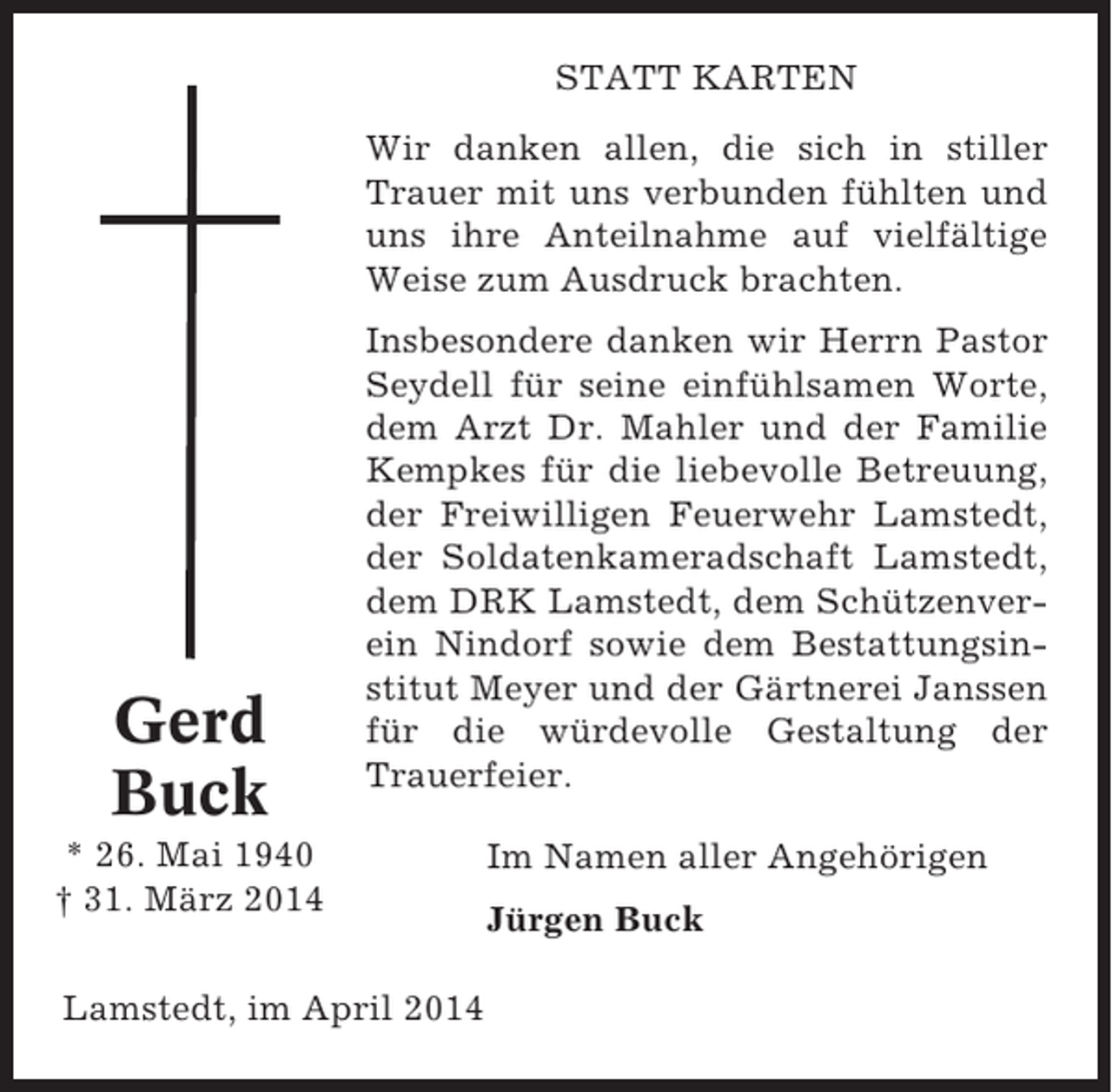 <p>STATT KARTEN<br />Wir danken allen, die sich in stiller<br />Trauer mit uns verbunden fühlten und<br />uns ihre Anteilnahme auf vielfältige<br />Weise zum Ausdruck brachten.</p><p>Gerd<br />Buck</p><p>Insbesondere danken wir Herrn Pastor<br />Seydell für seine einfühlsamen Worte,<br />dem Arzt Dr. Mahler und der Familie<br />Kempkes für die liebevolle Betreuung,<br />der Freiwilligen Feuerwehr Lamstedt,<br />der Soldatenkameradschaft Lamstedt,<br />dem DRK Lamstedt, dem Schützenverein Nindorf sowie dem Bestattungsinstitut Meyer und der Gärtnerei Janssen<br />für die würdevolle Gestaltung der<br />Trauerfeier.</p><p>* 26. Mai 1940<br />† 31. März 2014<br />Lamstedt, im April 2014</p><p>Im Namen aller Angehörigen<br />Jürgen Buck</p>