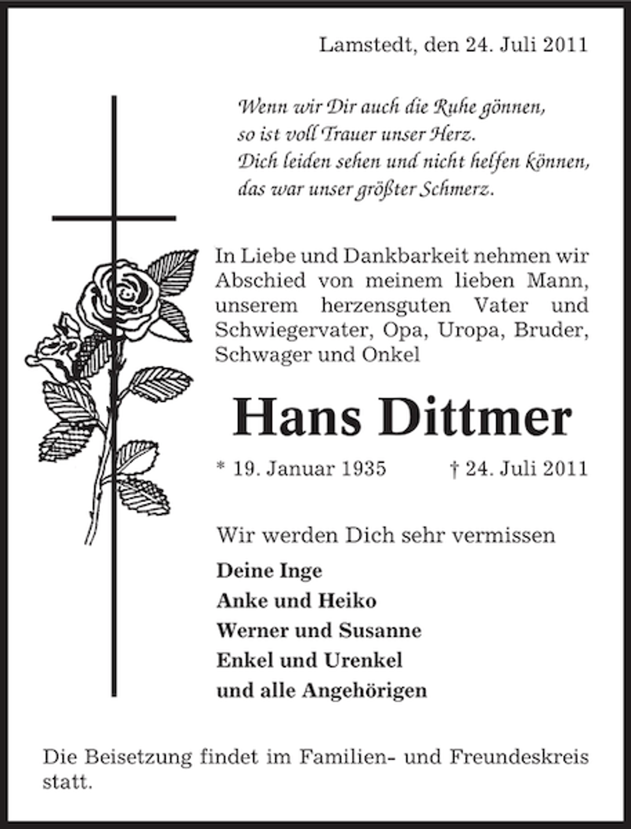 <p>Lamstedt, den 24. Juli 2011</p>
<p>Wenn wir Dir auch die Ruhe gönnen,<br />so ist voll Trauer unser Herz.<br />Dich leiden sehen und nicht helfen können,<br />das war unser größter Schmerz.<br />In Liebe und Dankbarkeit nehmen wir<br />Abschied von meinem lieben Mann,<br />unserem herzensguten Vater und<br />Schwiegervater, Opa, Uropa, Bruder,<br />Schwager und Onkel</p>
<p>Hans Dittmer<br />* 19. Januar 1935</p>
<p>† 24. Juli 2011</p>
<p>Wir werden Dich sehr vermissen<br />Deine Inge<br />Anke und Heiko<br />Werner und Susanne<br />Enkel und Urenkel<br />und alle Angehörigen<br />Die Beisetzung findet im Familien- und Freundeskreis<br />statt.</p>