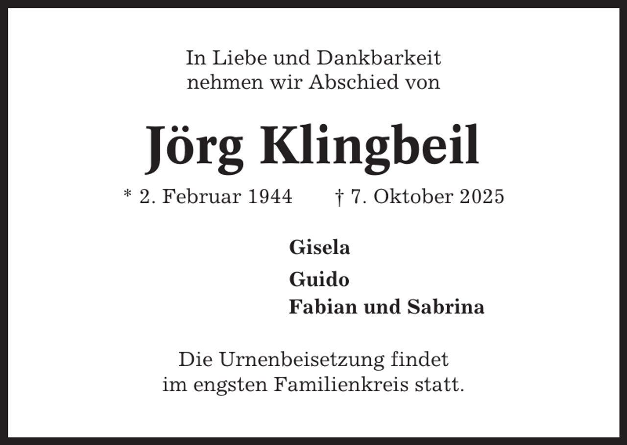 <p>In Liebe und Dankbarkeit<br />nehmen wir Abschied von</p><p>Jörg Klingbeil<br />* 2. Februar 1944</p><p>† 7. Oktober 2025</p><p>Gisela<br />Guido<br />Fabian und Sabrina<br />Die Urnenbeisetzung findet<br />im engsten Familienkreis statt.</p>
