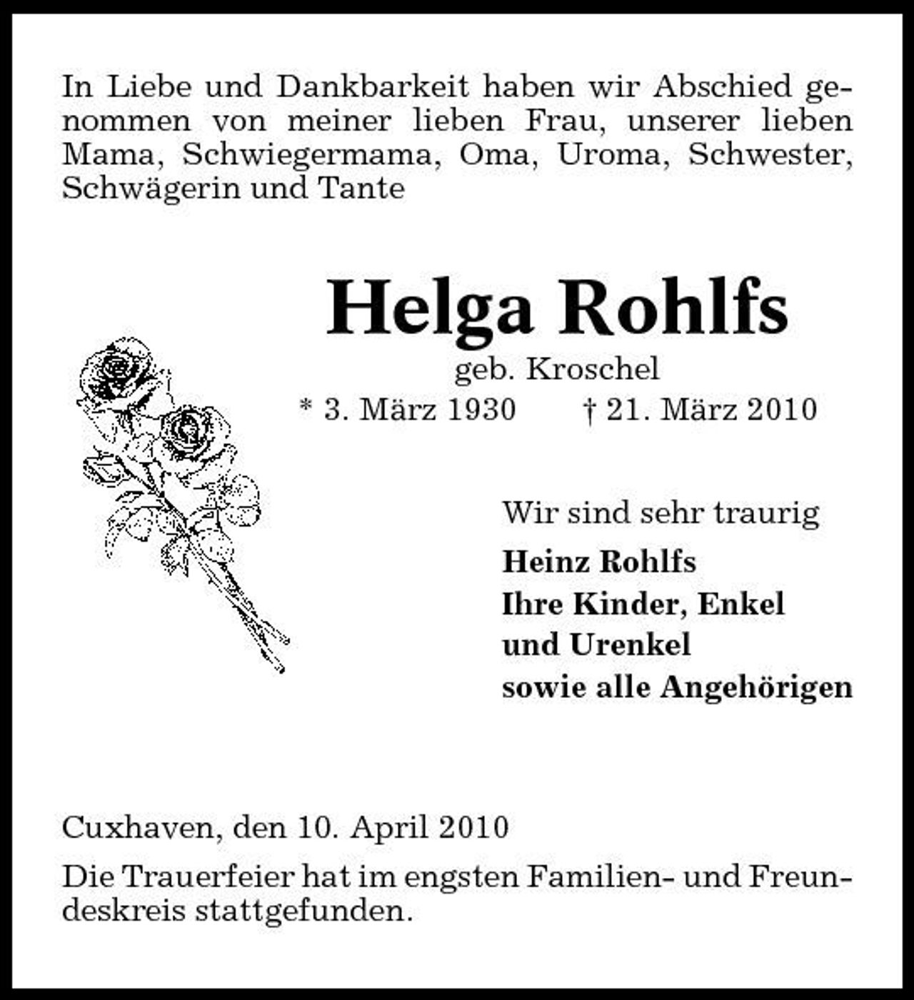<p>In Liebe und Dankbarkeit haben wir Abschied genommen von meiner lieben Frau, unserer lieben Mama, Schwiegermama, Oma, Uroma, Schwester, Schwägerin und Tante</p><p>Helga Rohlfs<br />geb. Kroschel * 3. März 1930 † 21. März 2010 Wir sind sehr traurig Heinz Rohlfs Ihre Kinder, Enkel und Urenkel sowie alle Angehörigen</p><p>Cuxhaven, den 10. April 2010 Die Trauerfeier hat im engsten Familien- und Freundeskreis stattgefunden.</p>