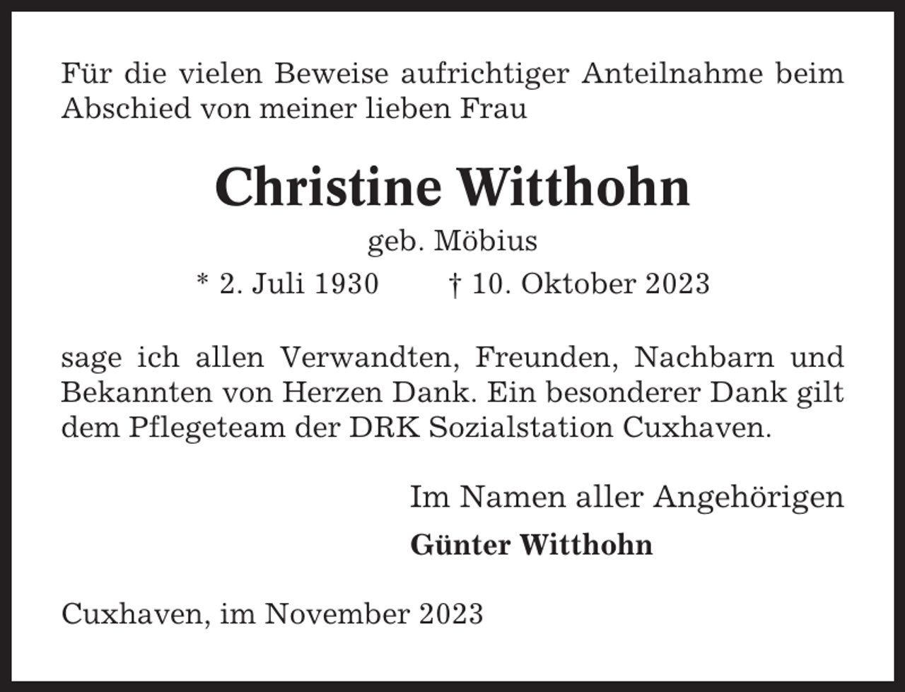 <p>Für die vielen Beweise aufrichtiger Anteilnahme beim<br />Abschied von meiner lieben Frau</p><p>Christine Witthohn<br />geb. Möbius<br />* 2. Juli 1930<br />† 10. Oktober 2023<br />sage ich allen Verwandten, Freunden, Nachbarn und<br />Bekannten von Herzen Dank. Ein besonderer Dank gilt<br />dem Pflegeteam der DRK Sozialstation Cuxhaven.</p><p>Im Namen aller Angehörigen<br />Günter Witthohn<br />Cuxhaven, im November 2023</p>