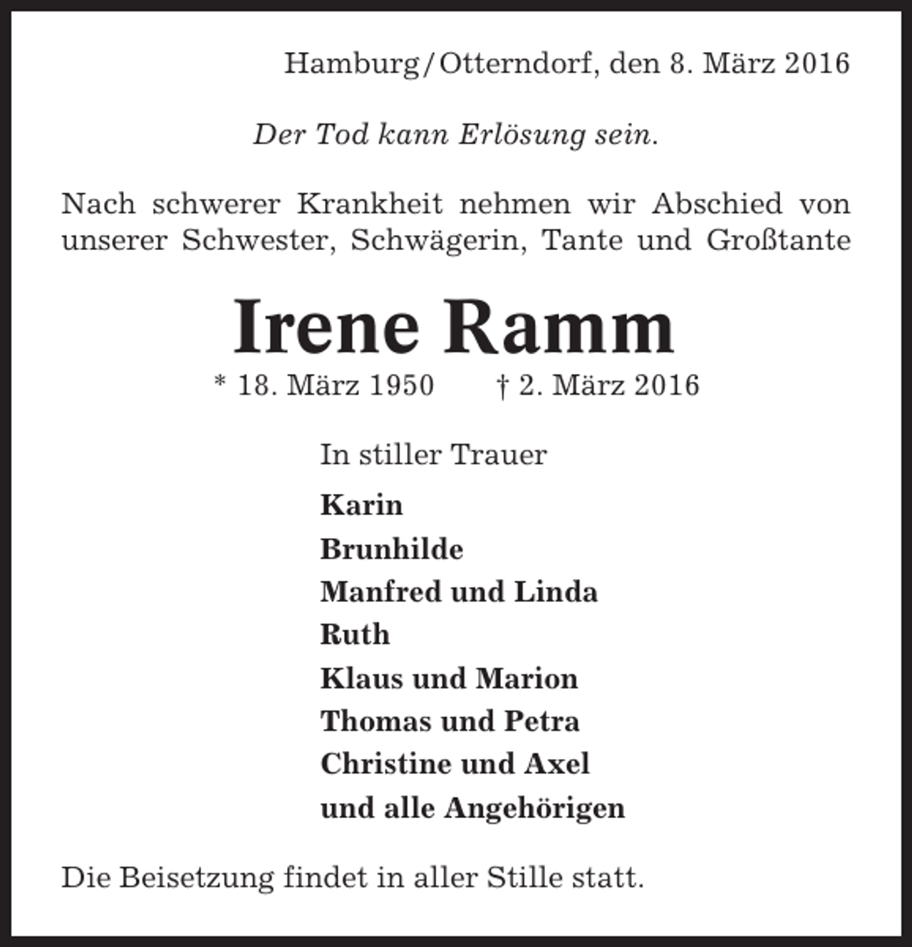 <p>Hamburg / Otterndorf, den 8. März 2016<br />Der Tod kann Erlösung sein.<br />Nach schwerer Krankheit nehmen wir Abschied von<br />unserer Schwester, Schwägerin, Tante und Großtante</p><p>Irene Ramm<br />* 18. März 1950</p><p>† 2. März 2016</p><p>In stiller Trauer<br />Karin<br />Brunhilde<br />Manfred und Linda<br />Ruth<br />Klaus und Marion<br />Thomas und Petra<br />Christine und Axel<br />und alle Angehörigen<br />Die Beisetzung findet in aller Stille statt.</p>