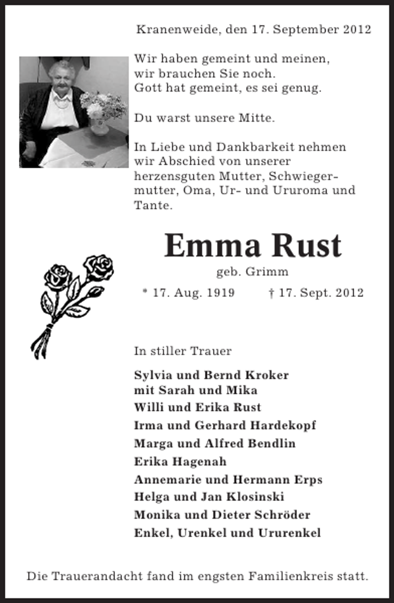 <p>Kranenweide, den 17. September 2012<br />Wir haben gemeint und meinen,<br />wir brauchen Sie noch.<br />Gott hat gemeint, es sei genug.<br />Du warst unsere Mitte.<br />In Liebe und Dankbarkeit nehmen<br />wir Abschied von unserer<br />herzensguten Mutter, Schwiegermutter, Oma, Ur- und Ururoma und<br />Tante.</p>
<p>Emma Rust<br />geb. Grimm<br />* 17. Aug. 1919</p>
<p>† 17. Sept. 2012</p>
<p>In stiller Trauer<br />Sylvia und Bernd Kroker<br />mit Sarah und Mika<br />Willi und Erika Rust<br />Irma und Gerhard Hardekopf<br />Marga und Alfred Bendlin<br />Erika Hagenah<br />Annemarie und Hermann Erps<br />Helga und Jan Klosinski<br />Monika und Dieter Schröder<br />Enkel, Urenkel und Ururenkel<br />Die Trauerandacht fand im engsten Familienkreis statt.</p>