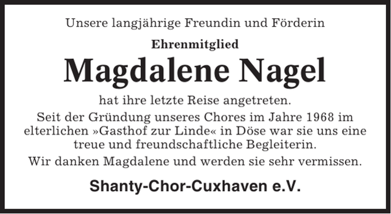 <p>Unsere langjährige Freundin und Förderin<br />Ehrenmitglied</p><p>Magdalene Nagel<br />hat ihre letzte Reise angetreten.<br />Seit der Gründung unseres Chores im Jahre 1968 im<br />elterlichen »Gasthof zur Linde« in Döse war sie uns eine<br />treue und freundschaftliche Begleiterin.<br />Wir danken Magdalene und werden sie sehr vermissen.</p><p>Shanty-Chor-Cuxhaven e.V.</p>