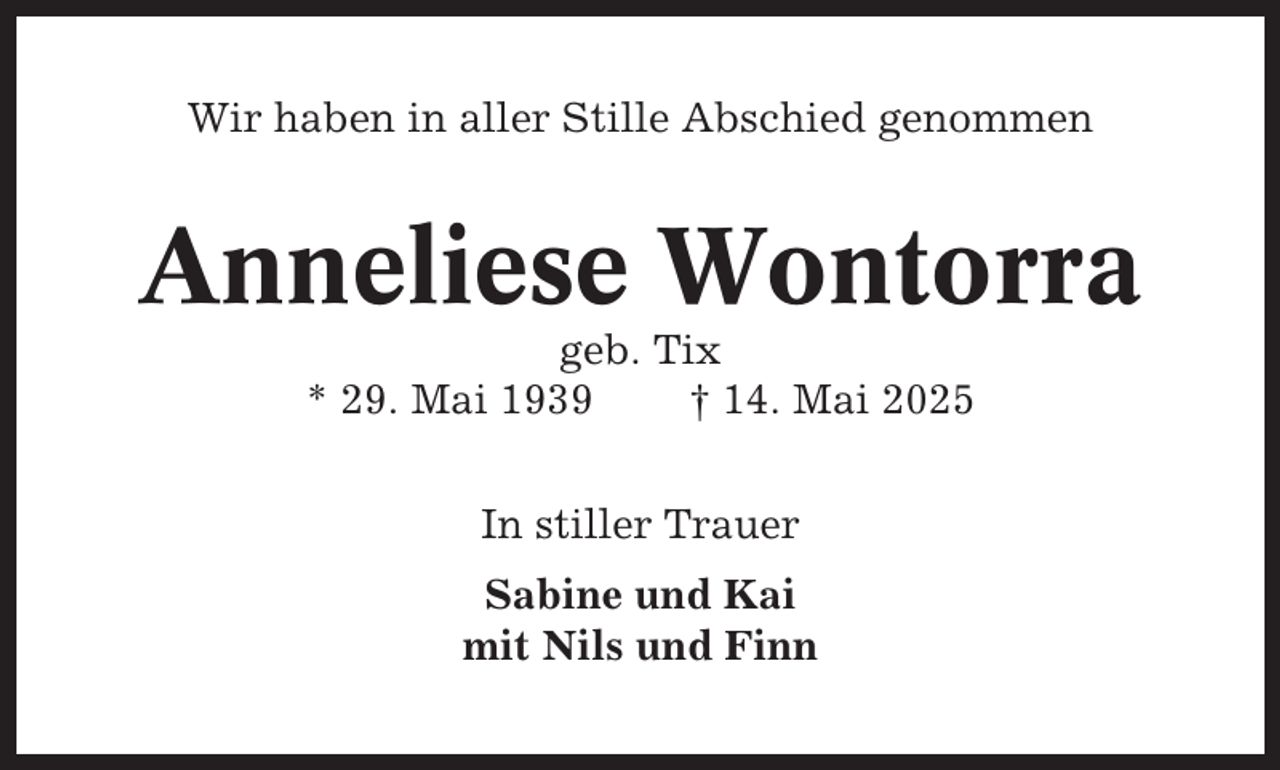<p>Wir haben in aller Stille Abschied genommen</p><p>Anneliese Wontorra<br />geb. Tix<br />* 29. Mai 1939<br />† 14. Mai 2025<br />In stiller Trauer<br />Sabine und Kai<br />mit Nils und Finn</p>