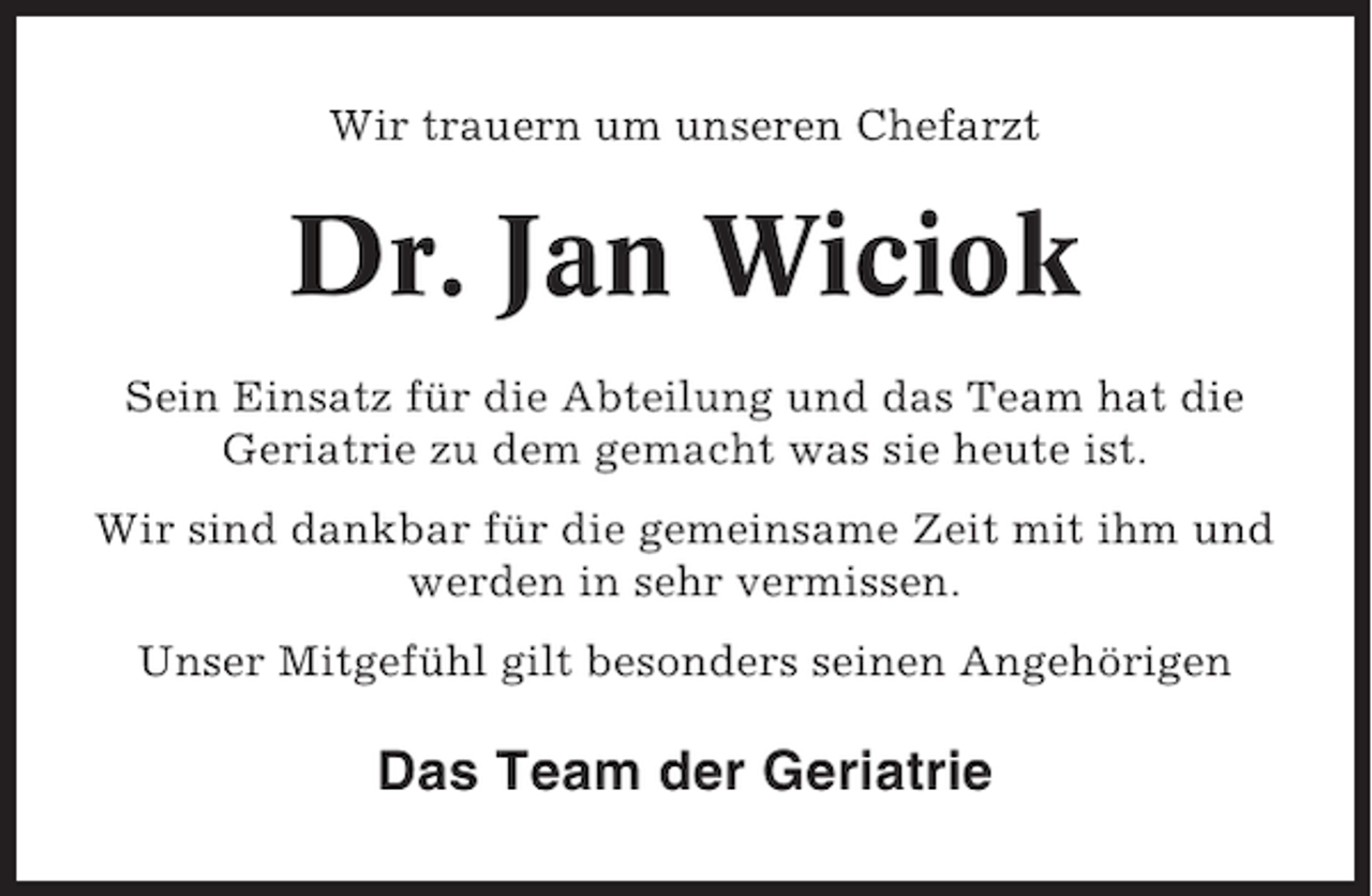 <p>Wir trauern um unseren Chefarzt</p><p>Dr. Jan Wiciok<br />Sein Einsatz für die Abteilung und das Team hat die<br />Geriatrie zu dem gemacht was sie heute ist.<br />Wir sind dankbar für die gemeinsame Zeit mit ihm und<br />werden in sehr vermissen.<br />Unser Mitgefühl gilt besonders seinen Angehörigen</p><p>Das Team der Geriatrie</p>