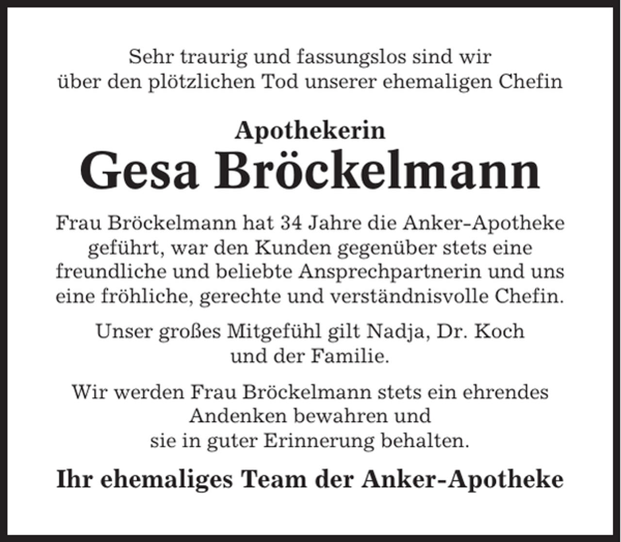 <p>Sehr traurig und fassungslos sind wir<br />über den plötzlichen Tod unserer ehemaligen Chefin</p><p>Apothekerin</p><p>Gesa Bröckelmann<br />Frau Bröckelmann hat 34 Jahre die Anker-Apotheke<br />geführt, war den Kunden gegenüber stets eine<br />freundliche und beliebte Ansprechpartnerin und uns<br />eine fröhliche, gerechte und verständnisvolle Chefin.<br />Unser großes Mitgefühl gilt Nadja, Dr. Koch<br />und der Familie.<br />Wir werden Frau Bröckelmann stets ein ehrendes<br />Andenken bewahren und<br />sie in guter Erinnerung behalten.</p><p>Ihr ehemaliges Team der Anker-Apotheke</p>