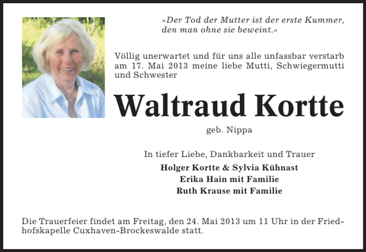 <p>»Der Tod der Mutter ist der erste Kummer,<br />den man ohne sie beweint.«<br />Völlig unerwartet und für uns alle unfassbar verstarb<br />am 17. Mai 2013 meine liebe Mutti, Schwiegermutti<br />und Schwester</p><p>Waltraud Kortte<br />geb. Nippa<br />In tiefer Liebe, Dankbarkeit und Trauer<br />Holger Kortte &amp; Sylvia Kühnast<br />Erika Hain mit Familie<br />Ruth Krause mit Familie<br />Die Trauerfeier findet am Freitag, den 24. Mai 2013 um 11 Uhr in der Friedhofskapelle Cuxhaven-Brockeswalde statt.</p>