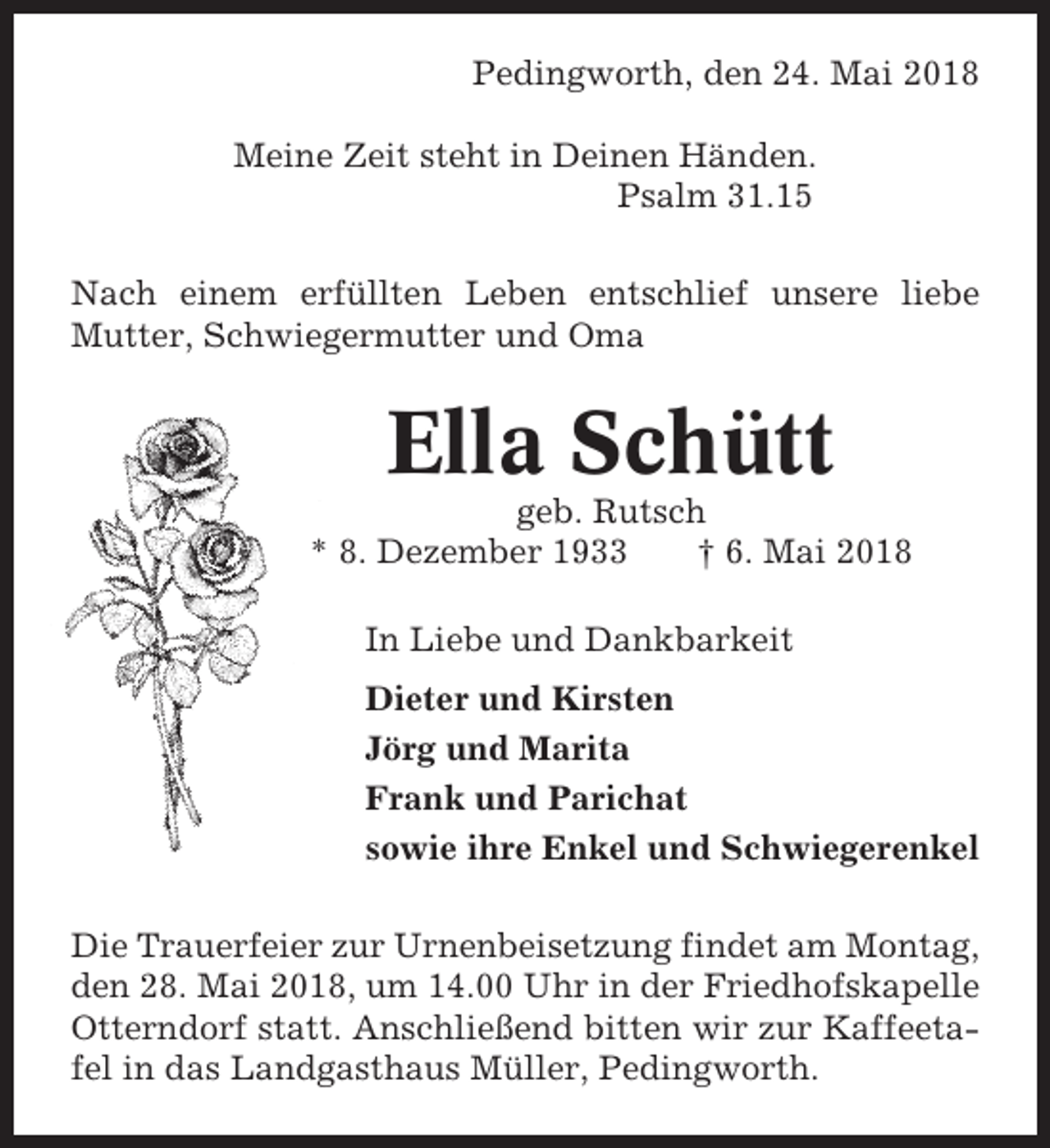 <p>Pedingworth, den 24. Mai 2018<br />Meine Zeit steht in Deinen Händen.<br />Psalm 31.15<br />Nach einem erfüllten Leben entschlief unsere liebe<br />Mutter, Schwiegermutter und Oma</p><p>Ella Schütt<br />geb. Rutsch<br />* 8. Dezember 1933<br />† 6. Mai 2018<br />In Liebe und Dankbarkeit<br />Dieter und Kirsten<br />Jörg und Marita<br />Frank und Parichat<br />sowie ihre Enkel und Schwiegerenkel<br />Die Trauerfeier zur Urnenbeisetzung findet am Montag,<br />den 28. Mai 2018, um 14.00 Uhr in der Friedhofskapelle<br />Otterndorf statt. Anschließend bitten wir zur Kaffeetafel in das Landgasthaus Müller, Pedingworth.</p>