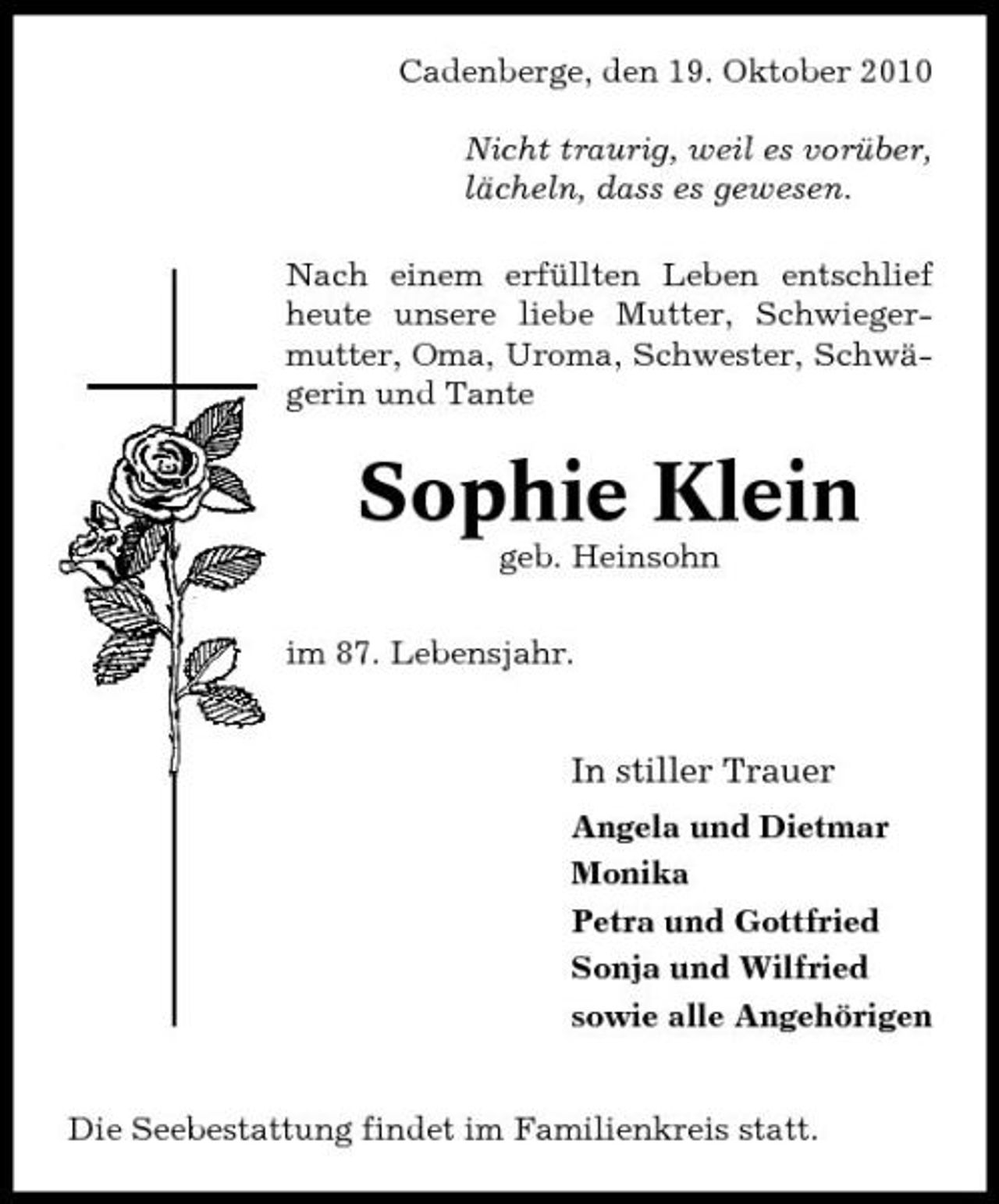 <p>Cadenberge, den 19. Oktober 2010 Nicht traurig, weil es vorüber, lächeln, dass es gewesen. Nach einem erfüllten Leben entschlief heute unsere liebe Mutter, Schwiegermutter, Oma, Uroma, Schwester, Schwägerin und Tante</p><p>Sophie Klein<br />geb. Heinsohn im 87. Lebensjahr.</p><p>In stiller Trauer<br />Angela und Dietmar Monika Petra und Gottfried Sonja und Wilfried sowie alle Angehörigen</p><p>Die Seebestattung findet im Familienkreis statt.</p>