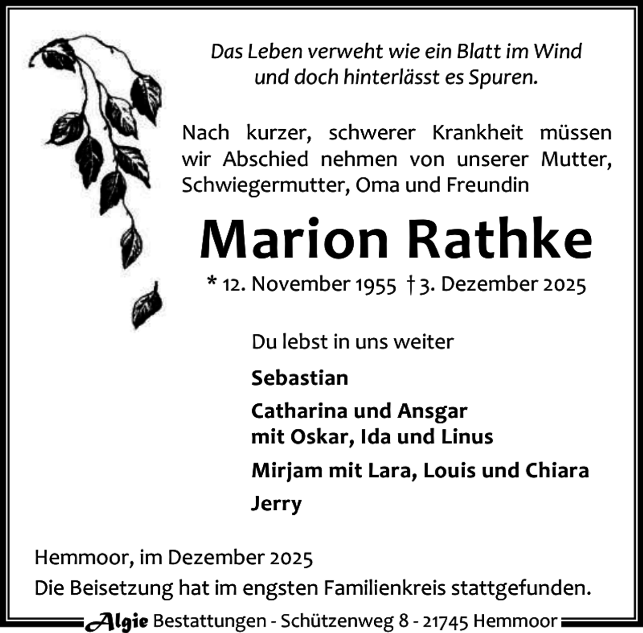 <p>Das Leben verweht wie ein Blatt im Wind<br />und doch hinterlässt es Spuren.<br />Nach kurzer, schwerer Krankheit müssen<br />wir Abschied nehmen von unserer Mutter,<br />Schwiegermutter, Oma und Freundin</p><p>Marion Rathke<br />* 12. November 1955 † 3. Dezember 2025<br />Du lebst in uns weiter<br />Sebastian<br />Catharina und Ansgar<br />mit Oskar, Ida und Linus<br />Mirjam mit Lara, Louis und Chiara<br />Jerry<br />Hemmoor, im Dezember 2025<br />Die Beisetzung hat im engsten Familienkreis stattgefunden.<br />Algie Bestattungen - Schützenweg 8 - 21745 Hemmoor</p>