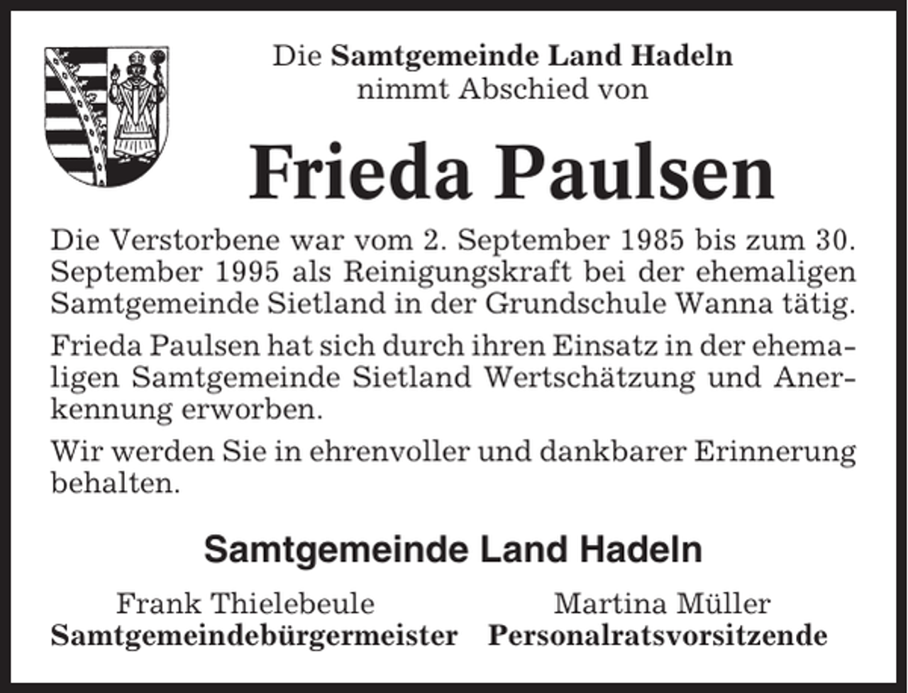 <p>Die Samtgemeinde Land Hadeln<br />nimmt Abschied von</p><p>Frieda Paulsen<br />Die Verstorbene war vom 2. September 1985 bis zum 30.<br />September 1995 als Reinigungskraft bei der ehemaligen<br />Samtgemeinde Sietland in der Grundschule Wanna tätig.<br />Frieda Paulsen hat sich durch ihren Einsatz in der ehemaligen Samtgemeinde Sietland Wertschätzung und Anerkennung erworben.<br />Wir werden Sie in ehrenvoller und dankbarer Erinnerung<br />behalten.</p><p>Samtgemeinde Land Hadeln<br />Frank Thielebeule<br />Samtgemeindebürgermeister</p><p>Martina Müller<br />Personalratsvorsitzende</p>