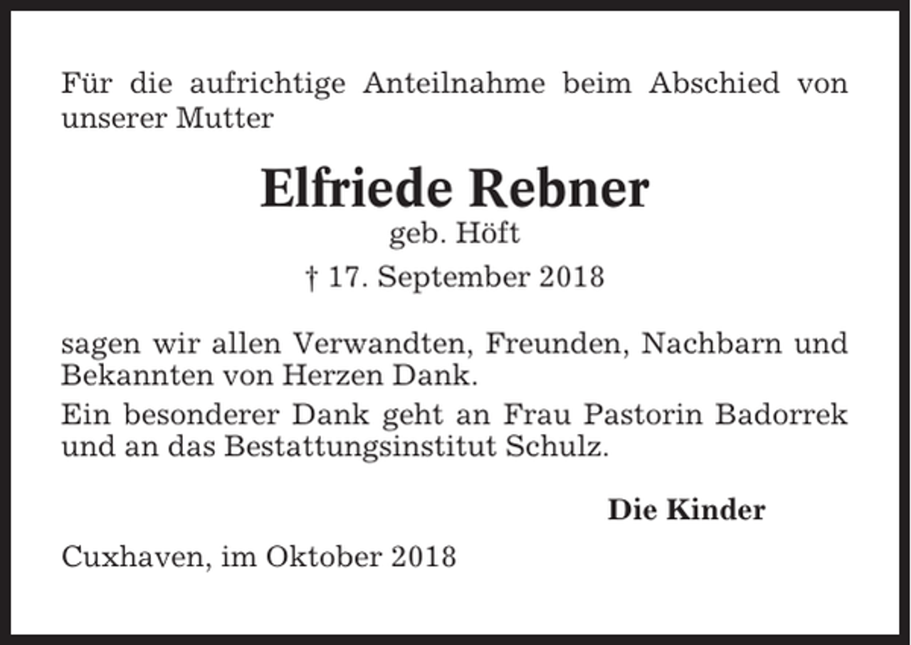 <p>Für die aufrichtige Anteilnahme beim Abschied von<br />unserer Mutter</p><p>Elfriede Rebner<br />geb. Höft<br />† 17. September 2018<br />sagen wir allen Verwandten, Freunden, Nachbarn und<br />Bekannten von Herzen Dank.<br />Ein besonderer Dank geht an Frau Pastorin Badorrek<br />und an das Bestattungsinstitut Schulz.<br />Die Kinder<br />Cuxhaven, im Oktober 2018</p>