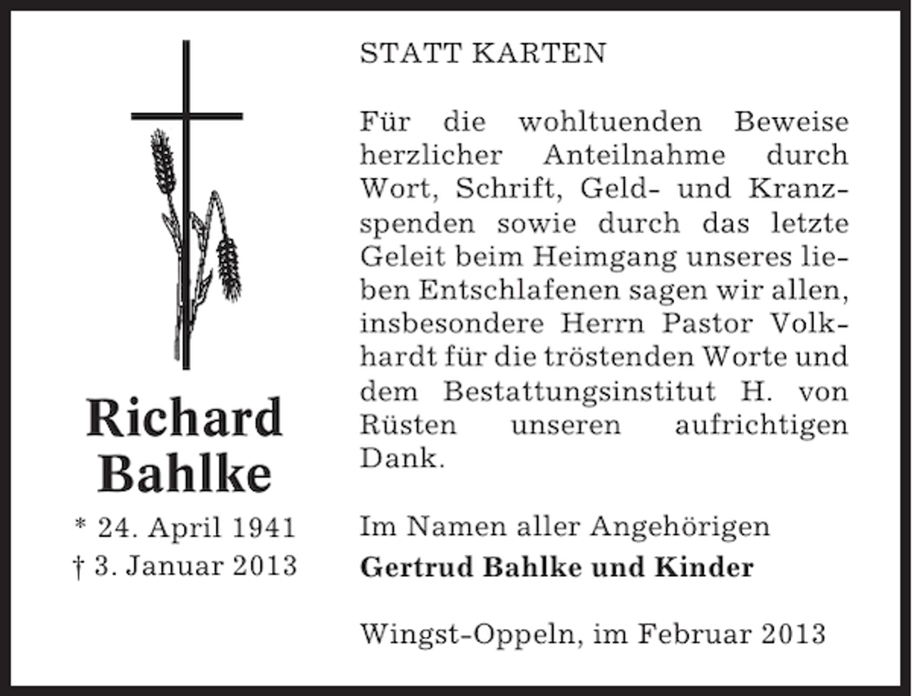 <p>STATT KARTEN</p><p>Richard<br />Bahlke<br />* 24. April 1941<br />† 3. Januar 2013</p><p>Für die wohltuenden Beweise<br />herzlicher Anteilnahme durch<br />Wort, Schrift, Geld- und Kranzspenden sowie durch das letzte<br />Geleit beim Heimgang unseres lieben Entschlafenen sagen wir allen,<br />insbesondere Herrn Pastor Volkhardt für die tröstenden Worte und<br />dem Bestattungsinstitut H. von<br />Rüsten<br />unseren<br />aufrichtigen<br />Dank.<br />Im Namen aller Angehörigen<br />Gertrud Bahlke und Kinder<br />Wingst-Oppeln, im Februar 2013</p>