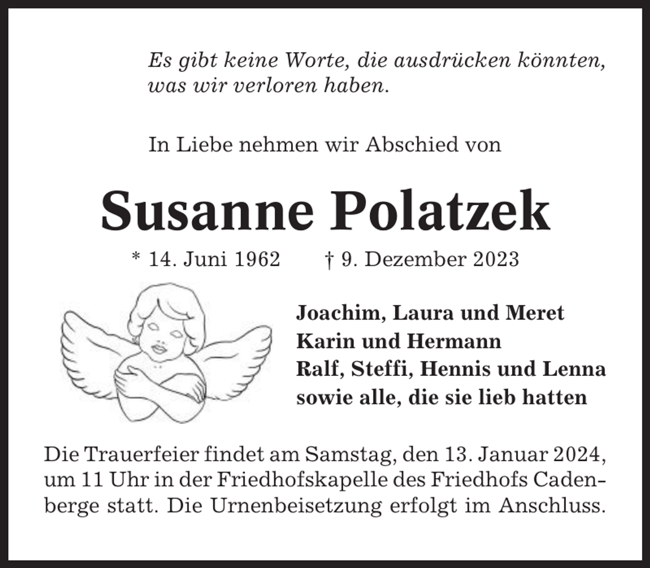 <p>Es gibt keine Worte, die ausdrücken könnten,<br />was wir verloren haben.<br />In Liebe nehmen wir Abschied von</p><p>Susanne Polatzek<br />* 14. Juni 1962</p><p>† 9. Dezember 2023<br />Joachim, Laura und Meret<br />Karin und Hermann<br />Ralf, Steffi, Hennis und Lenna<br />sowie alle, die sie lieb hatten</p><p>Die Trauerfeier findet am Samstag, den 13. Januar 2024,<br />um 11 Uhr in der Friedhofskapelle des Friedhofs Cadenberge statt. Die Urnenbeisetzung erfolgt im Anschluss.</p>
