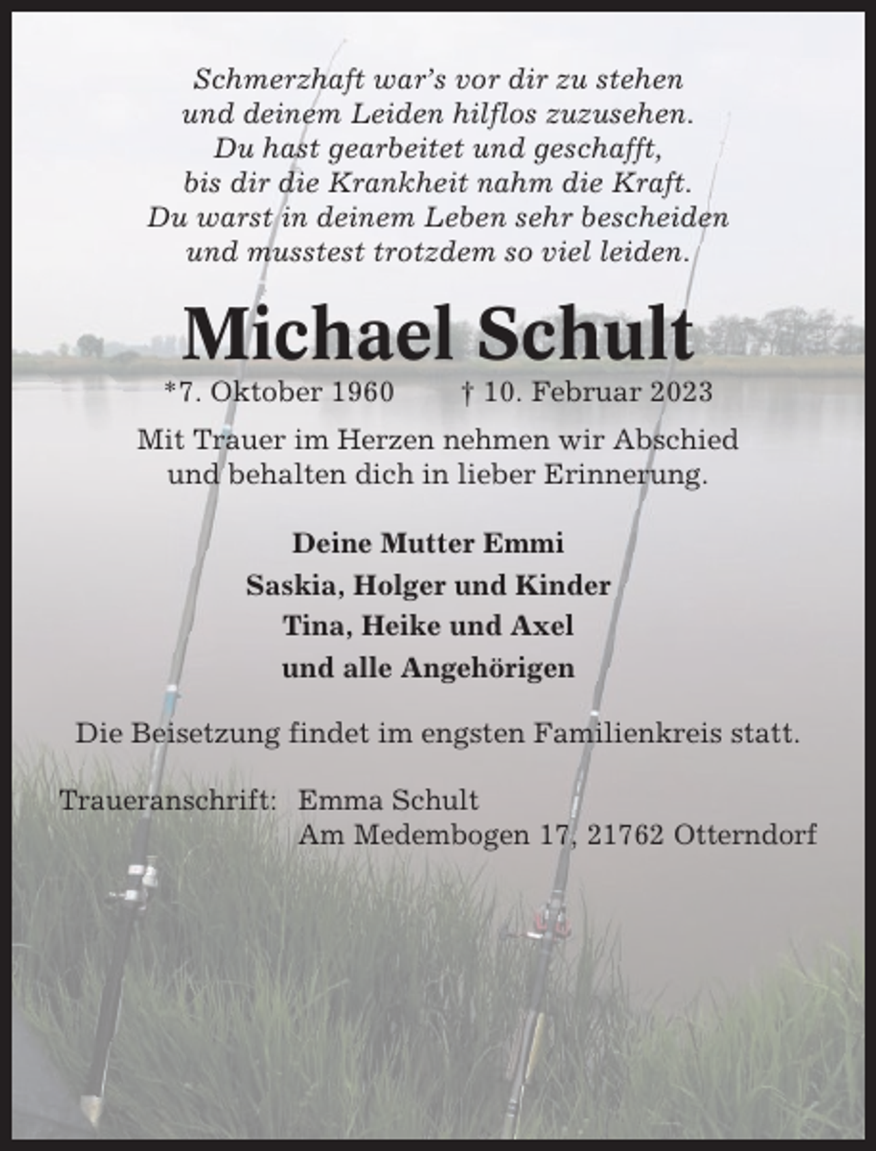 <p>Schmerzhaft war’s vor dir zu stehen<br />und deinem Leiden hilflos zuzusehen.<br />Du hast gearbeitet und geschafft,<br />bis dir die Krankheit nahm die Kraft.<br />Du warst in deinem Leben sehr bescheiden<br />und musstest trotzdem so viel leiden.</p><p>Michael Schult<br />*7. Oktober 1960</p><p>† 10. Februar 2023</p><p>Mit Trauer im Herzen nehmen wir Abschied<br />und behalten dich in lieber Erinnerung.<br />Deine Mutter Emmi<br />Saskia, Holger und Kinder<br />Tina, Heike und Axel<br />und alle Angehörigen<br />Die Beisetzung findet im engsten Familienkreis statt.<br />Traueranschrift: Emma Schult<br />Am Medembogen 17, 21762 Otterndorf</p>