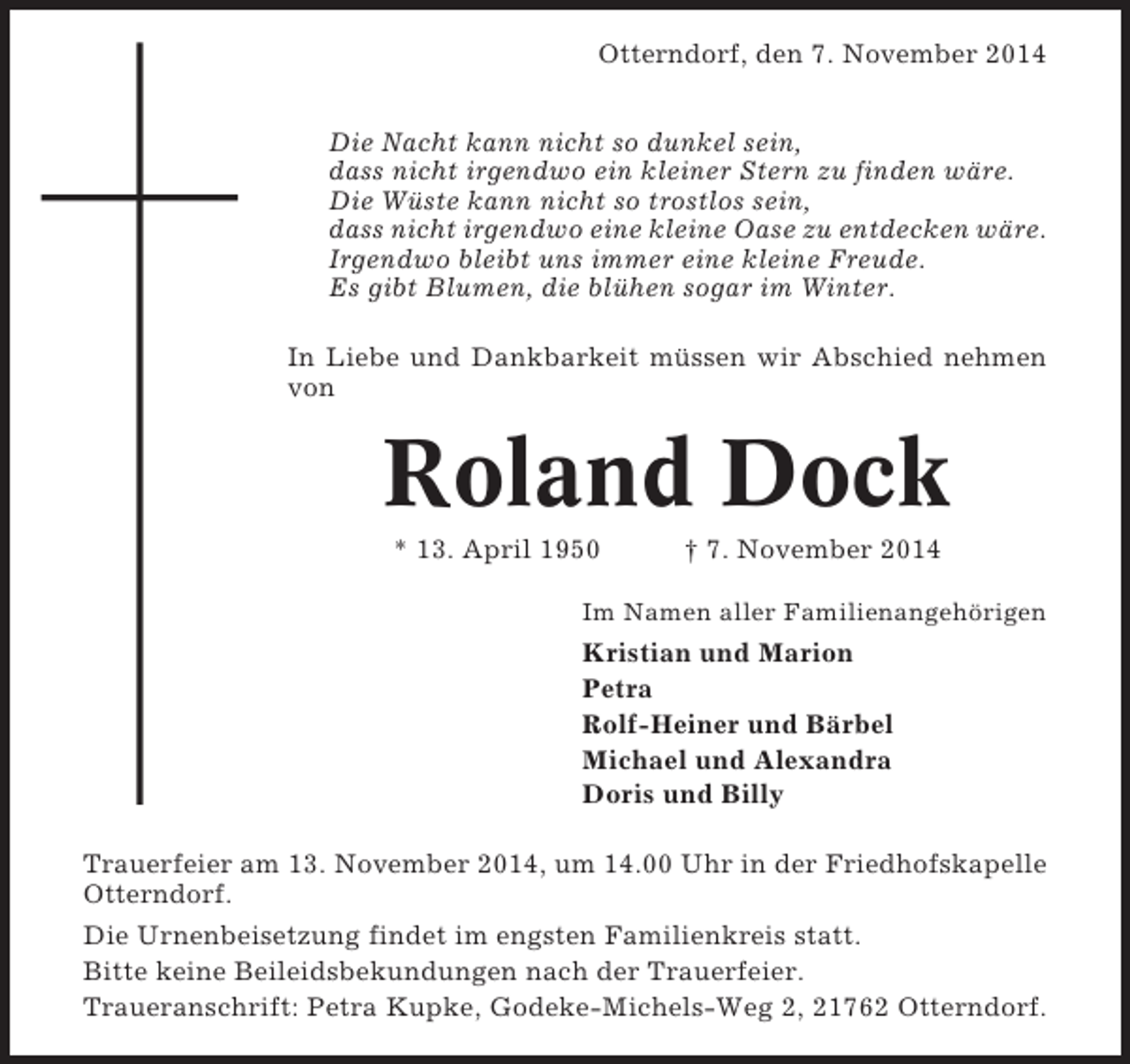 <p>Otterndorf, den 7. November 2014<br />Die Nacht kann nicht so dunkel sein,<br />dass nicht irgendwo ein kleiner Stern zu finden wäre.<br />Die Wüste kann nicht so trostlos sein,<br />dass nicht irgendwo eine kleine Oase zu entdecken wäre.<br />Irgendwo bleibt uns immer eine kleine Freude.<br />Es gibt Blumen, die blühen sogar im Winter.<br />In Liebe und Dankbarkeit müssen wir Abschied nehmen<br />von</p><p>Roland Dock<br />* 13. April 1950</p><p>† 7. November 2014</p><p>Im Namen aller Familienangehörigen</p><p>Kristian und Marion<br />Petra<br />Rolf-Heiner und Bärbel<br />Michael und Alexandra<br />Doris und Billy<br />Trauerfeier am 13. November 2014, um 14.00 Uhr in der Friedhofskapelle<br />Otterndorf.<br />Die Urnenbeisetzung findet im engsten Familienkreis statt.<br />Bitte keine Beileidsbekundungen nach der Trauerfeier.<br />Traueranschrift: Petra Kupke, Godeke-Michels-Weg 2, 21762 Otterndorf.</p>