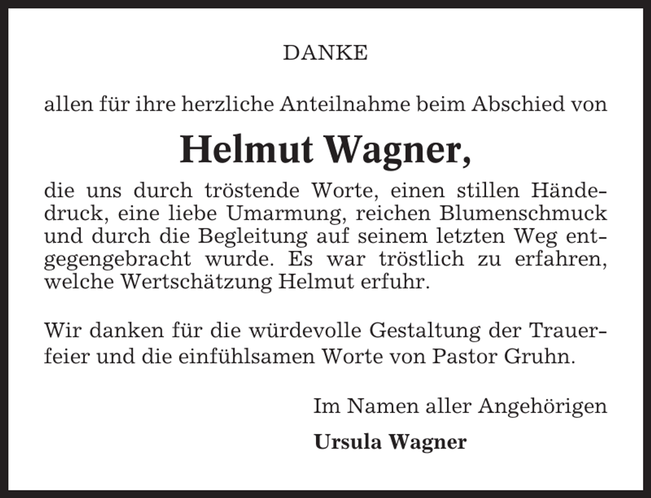 <p>DANKE<br />allen für ihre herzliche Anteilnahme beim Abschied von</p><p>Helmut Wagner,<br />die uns durch tröstende Worte, einen stillen Händedruck, eine liebe Umarmung, reichen Blumenschmuck<br />und durch die Begleitung auf seinem letzten Weg entgegengebracht wurde. Es war tröstlich zu erfahren,<br />welche Wertschätzung Helmut erfuhr.<br />Wir danken für die würdevolle Gestaltung der Trauerfeier und die einfühlsamen Worte von Pastor Gruhn.<br />Im Namen aller Angehörigen<br />Ursula Wagner</p>