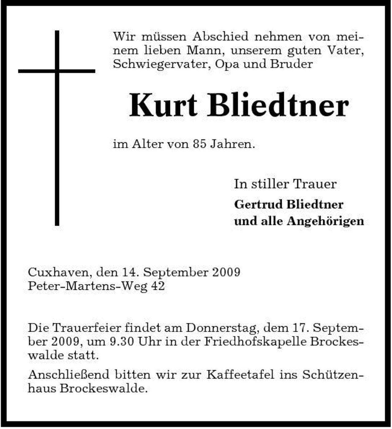 <p>Wir müssen Abschied nehmen von meinem lieben Mann, unserem guten Vater, Schwiegervater, Opa und Bruder</p><p>Kurt Bliedtner<br />im Alter von 85 Jahren.</p><p>In stiller Trauer<br />Gertrud Bliedtner und alle Angehörigen</p><p>Cuxhaven, den 14. September 2009 Peter-Martens-Weg 42 Die Trauerfeier findet am Donnerstag, dem 17. September 2009, um 9.30 Uhr in der Friedhofskapelle Brockeswalde statt. Anschließend bitten wir zur Kaffeetafel ins Schützenhaus Brockeswalde.</p>
