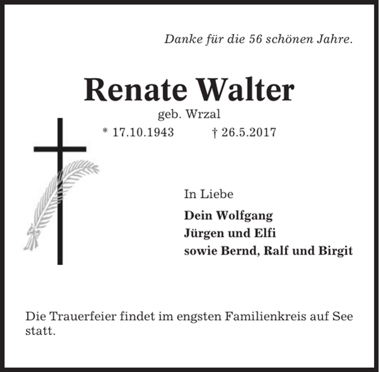 <p>Danke für die 56 schönen Jahre.</p><p>Renate Walter<br />geb. Wrzal<br />* 17.10.1943<br />† 26.5.2017</p><p>In Liebe<br />Dein Wolfgang<br />Jürgen und Elfi<br />sowie Bernd, Ralf und Birgit</p><p>Die Trauerfeier findet im engsten Familienkreis auf See<br />statt.</p>